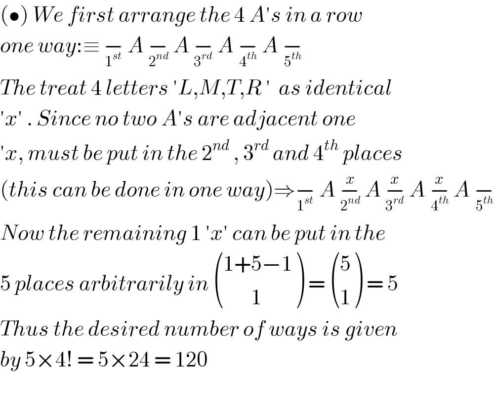 (•) We first arrange the 4 A′s in a row   one way:≡ −_1^(st)   A −_2^(nd)   A −_3^(rd)   A −_4^(th)   A −_5^(th)    The treat 4 letters ′L,M,T,R ′  as identical   ′x′ . Since no two A′s are adjacent one   ′x, must be put in the 2^(nd)  , 3^(rd)  and 4^(th)  places  (this can be done in one way)⇒−_1^(st)   A −_2^(nd)  ^x  A −_3^(rd)  ^x  A −_4^(th)  ^x  A −_5^(th)    Now the remaining 1 ′x′ can be put in the  5 places arbitrarily in  (((1+5−1)),((       1)) ) =  ((5),(1) ) = 5  Thus the desired number of ways is given  by 5×4! = 5×24 = 120    