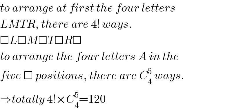 to arrange at first the four letters  LMTR, there are 4! ways.  □L□M□T□R□  to arrange the four letters A in the  five □ positions, there are C_4 ^5  ways.  ⇒totally 4!×C_4 ^5 =120  