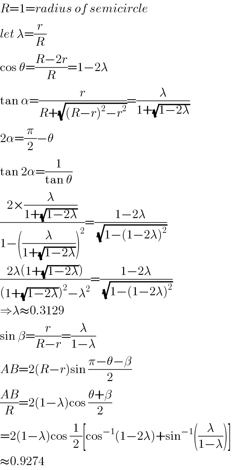 R=1=radius of semicircle  let λ=(r/R)  cos θ=((R−2r)/R)=1−2λ  tan α=(r/(R+(√((R−r)^2 −r^2 ))))=(λ/(1+(√(1−2λ))))  2α=(π/2)−θ  tan 2α=(1/(tan θ))  ((2×(λ/(1+(√(1−2λ)))))/(1−((λ/(1+(√(1−2λ)))))^2 ))=((1−2λ)/( (√(1−(1−2λ)^2 ))))  ((2λ(1+(√(1−2λ))))/((1+(√(1−2λ)))^2 −λ^2 ))=((1−2λ)/( (√(1−(1−2λ)^2 ))))  ⇒λ≈0.3129  sin β=(r/(R−r))=(λ/(1−λ))  AB=2(R−r)sin ((π−θ−β)/2)  ((AB)/R)=2(1−λ)cos ((θ+β)/2)  =2(1−λ)cos (1/2)[cos^(−1) (1−2λ)+sin^(−1) ((λ/(1−λ)))]  ≈0.9274  