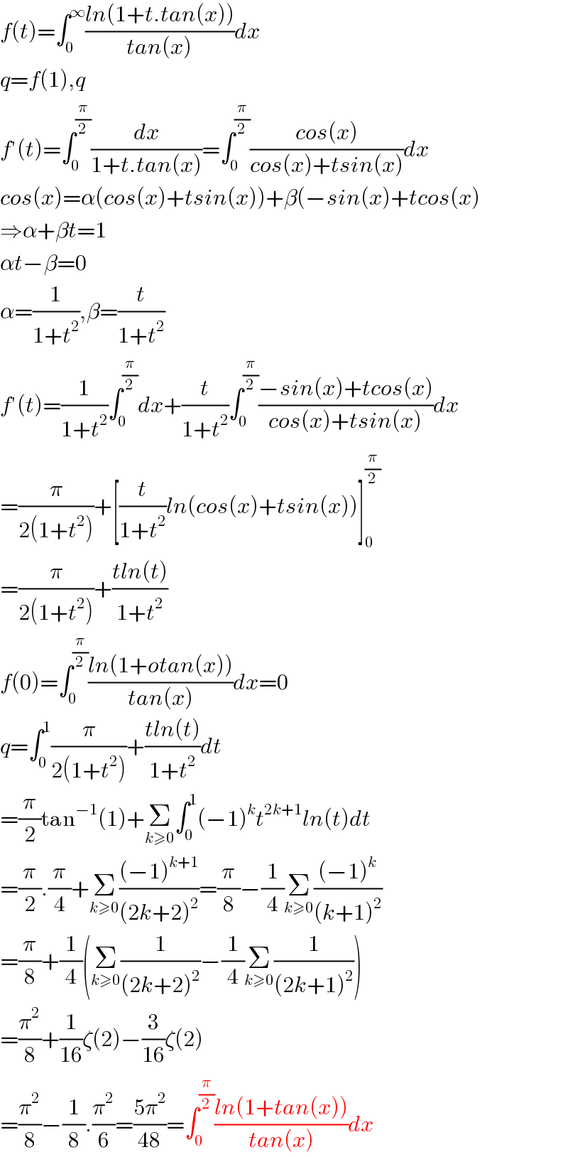 f(t)=∫_0 ^∞ ((ln(1+t.tan(x)))/(tan(x)))dx  q=f(1),q  f′(t)=∫_0 ^(π/2) (dx/(1+t.tan(x)))=∫_0 ^(π/2) ((cos(x))/(cos(x)+tsin(x)))dx  cos(x)=α(cos(x)+tsin(x))+β(−sin(x)+tcos(x)  ⇒α+βt=1  αt−β=0  α=(1/(1+t^2 )),β=(t/(1+t^2 ))  f′(t)=(1/(1+t^2 ))∫_0 ^(π/2) dx+(t/(1+t^2 ))∫_0 ^(π/2) ((−sin(x)+tcos(x))/(cos(x)+tsin(x)))dx  =(π/(2(1+t^2 )))+[(t/(1+t^2 ))ln(cos(x)+tsin(x))]_0 ^(π/2)   =(π/(2(1+t^2 )))+((tln(t))/(1+t^2 ))  f(0)=∫_0 ^(π/2) ((ln(1+otan(x)))/(tan(x)))dx=0  q=∫_0 ^1 (π/(2(1+t^2 )))+((tln(t))/(1+t^2 ))dt  =(π/2)tan^(−1) (1)+Σ_(k≥0) ∫_0 ^1 (−1)^k t^(2k+1) ln(t)dt  =(π/2).(π/4)+Σ_(k≥0) (((−1)^(k+1) )/((2k+2)^2 ))=(π/8)−(1/4)Σ_(k≥0) (((−1)^k )/((k+1)^2 ))  =(π/8)+(1/4)(Σ_(k≥0) (1/((2k+2)^2 ))−(1/4)Σ_(k≥0) (1/((2k+1)^2 )))  =(π^2 /8)+(1/(16))ζ(2)−(3/(16))ζ(2)  =(π^2 /8)−(1/8).(π^2 /6)=((5π^2 )/(48))=∫_0 ^(π/2) ((ln(1+tan(x)))/(tan(x)))dx  