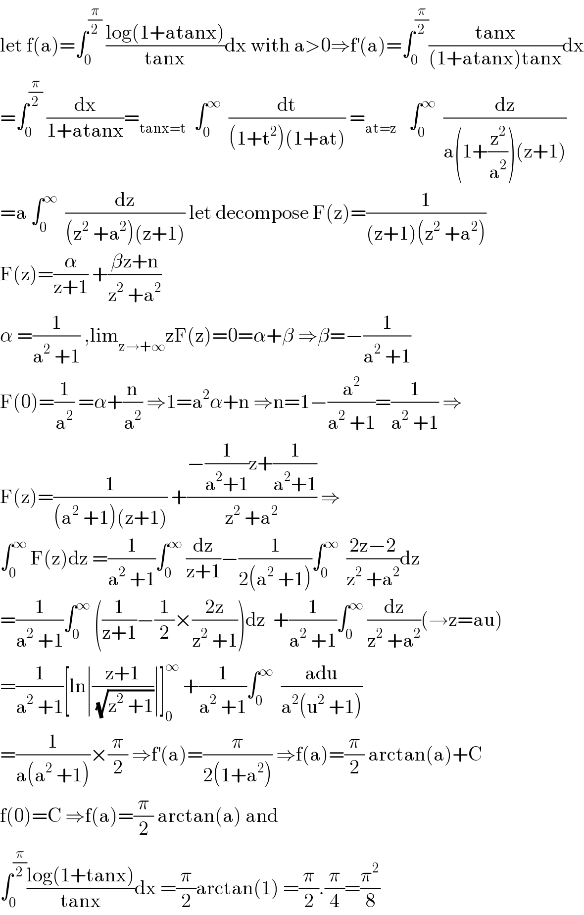 let f(a)=∫_0 ^(π/2)  ((log(1+atanx))/(tanx))dx with a>0⇒f^′ (a)=∫_0 ^(π/2) ((tanx)/((1+atanx)tanx))dx  =∫_0 ^(π/2)  (dx/(1+atanx))=_(tanx=t)   ∫_0 ^∞   (dt/((1+t^2 )(1+at))) =_(at=z)    ∫_0 ^∞   (dz/(a(1+(z^2 /a^2 ))(z+1)))  =a ∫_0 ^∞   (dz/((z^2  +a^2 )(z+1))) let decompose F(z)=(1/((z+1)(z^2  +a^2 )))  F(z)=(α/(z+1)) +((βz+n)/(z^2  +a^2 ))  α =(1/(a^2  +1)) ,lim_(z→+∞) zF(z)=0=α+β ⇒β=−(1/(a^2  +1))   F(0)=(1/a^2 ) =α+(n/a^2 ) ⇒1=a^2 α+n ⇒n=1−(a^2 /(a^2  +1))=(1/(a^2  +1)) ⇒  F(z)=(1/((a^2  +1)(z+1))) +((−(1/(a^2 +1))z+(1/(a^2 +1)))/(z^2  +a^2 )) ⇒  ∫_0 ^∞  F(z)dz =(1/(a^2  +1))∫_0 ^∞  (dz/(z+1))−(1/(2(a^2  +1)))∫_0 ^∞   ((2z−2)/(z^2  +a^2 ))dz  =(1/(a^2  +1))∫_0 ^∞  ((1/(z+1))−(1/2)×((2z)/(z^2  +1)))dz  +(1/(a^2  +1))∫_0 ^∞  (dz/(z^2  +a^2 ))(→z=au)  =(1/(a^2  +1))[ln∣((z+1)/( (√(z^2  +1))))∣]_0 ^∞  +(1/(a^2  +1))∫_0 ^∞   ((adu)/(a^2 (u^2  +1)))  =(1/(a(a^2  +1)))×(π/2) ⇒f^′ (a)=(π/(2(1+a^2 ))) ⇒f(a)=(π/2) arctan(a)+C  f(0)=C ⇒f(a)=(π/2) arctan(a) and   ∫_0 ^(π/2) ((log(1+tanx))/(tanx))dx =(π/2)arctan(1) =(π/2).(π/4)=(π^2 /8)  