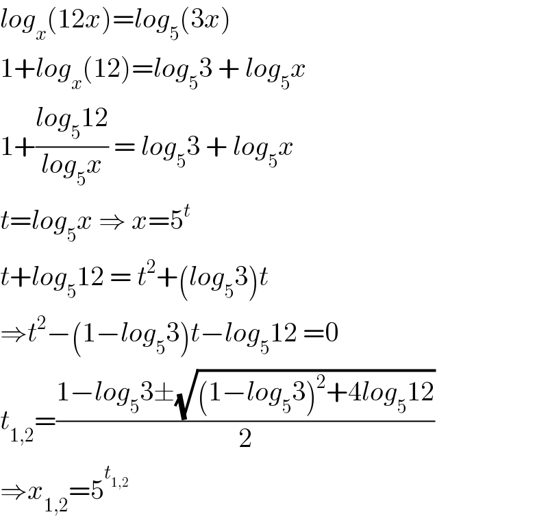 log_x (12x)=log_5 (3x)  1+log_x (12)=log_5 3 + log_5 x  1+((log_5 12)/(log_5 x)) = log_5 3 + log_5 x  t=log_5 x ⇒ x=5^t   t+log_5 12 = t^2 +(log_5 3)t  ⇒t^2 −(1−log_5 3)t−log_5 12 =0  t_(1,2) =((1−log_5 3±(√((1−log_5 3)^2 +4log_5 12)))/2)  ⇒x_(1,2) =5^t_(1,2)    