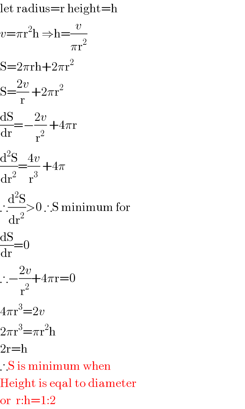 let radius=r height=h  v=πr^2 h ⇒h=(v/(πr^2 ))  S=2πrh+2πr^2   S=((2v)/r) +2πr^2    (dS/dr)=−((2v)/r^2 ) +4πr  (d^2 S/dr^2 )=((4v)/r^3 ) +4π  ∴(d^2 S/dr^2 )>0 ∴S minimum for  (dS/dr)=0  ∴−((2v)/r^2 )+4πr=0  4πr^3 =2v  2πr^3 =πr^2 h  2r=h  ∴S is minimum when  Height is eqal to diameter  or  r:h=1:2  
