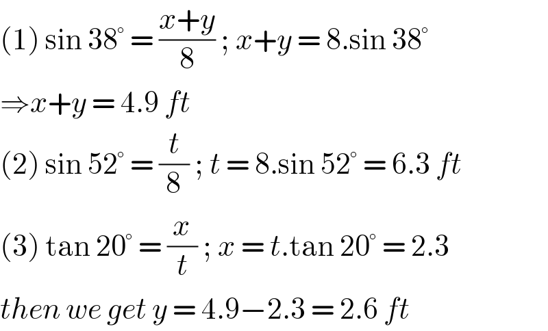 (1) sin 38° = ((x+y)/8) ; x+y = 8.sin 38°  ⇒x+y = 4.9 ft   (2) sin 52° = (t/8) ; t = 8.sin 52° = 6.3 ft  (3) tan 20° = (x/t) ; x = t.tan 20° = 2.3  then we get y = 4.9−2.3 = 2.6 ft  