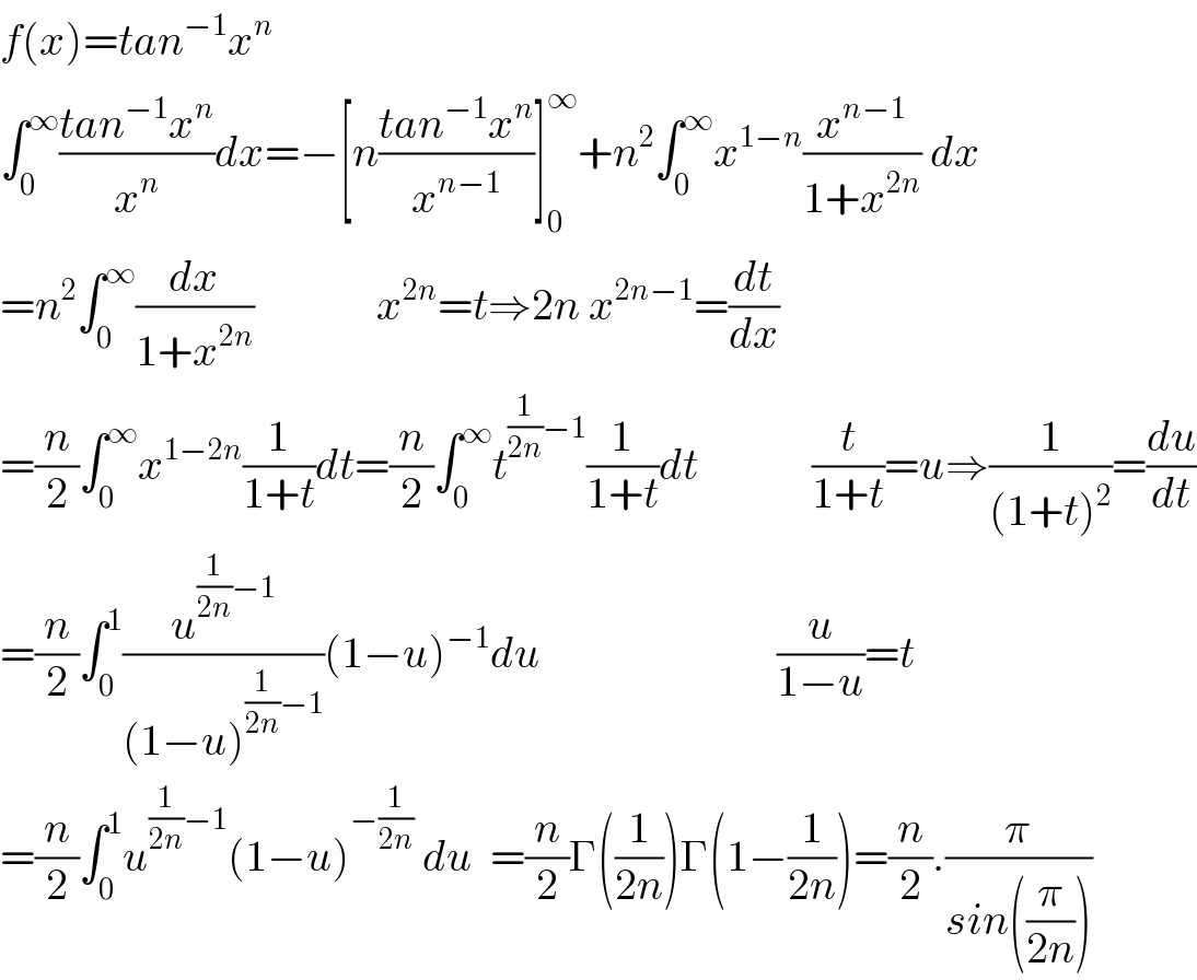f(x)=tan^(−1) x^n   ∫_0 ^∞ ((tan^(−1) x^n )/x^n )dx=−[n((tan^(−1) x^n )/x^(n−1) )]_0 ^∞ +n^2 ∫_0 ^∞ x^(1−n) (x^(n−1) /(1+x^(2n) )) dx  =n^2 ∫_0 ^∞ (dx/(1+x^(2n) ))              x^(2n) =t⇒2n x^(2n−1) =(dt/dx)  =(n/2)∫_0 ^∞ x^(1−2n) (1/(1+t))dt=(n/2)∫_0 ^∞ t^((1/(2n))−1) (1/(1+t))dt             (t/(1+t))=u⇒(1/((1+t)^2 ))=(du/dt)  =(n/2)∫_0 ^1 (u^((1/(2n))−1) /((1−u)^((1/(2n))−1) ))(1−u)^(−1) du                           (u/(1−u))=t  =(n/2)∫_0 ^1 u^((1/(2n))−1) (1−u)^(−(1/(2n)))  du  =(n/2)Γ((1/(2n)))Γ(1−(1/(2n)))=(n/2).(π/(sin((π/(2n)))))   