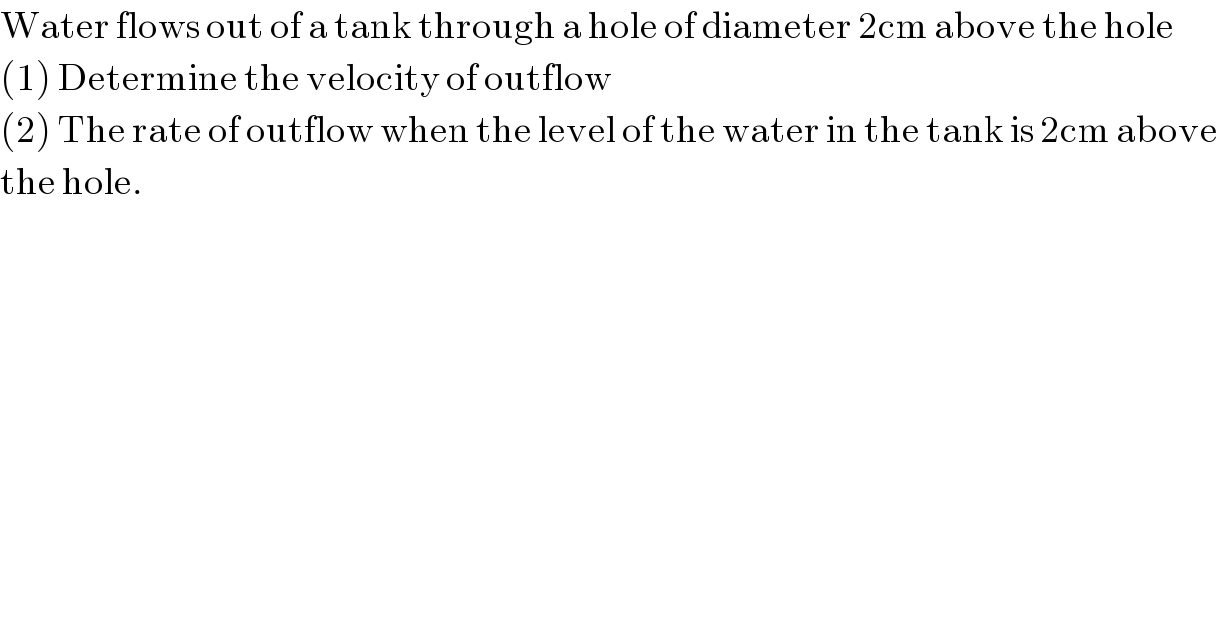 Water flows out of a tank through a hole of diameter 2cm above the hole  (1) Determine the velocity of outflow  (2) The rate of outflow when the level of the water in the tank is 2cm above  the hole.   