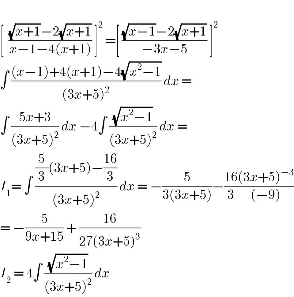    [  (((√(x+1))−2(√(x+1)))/(x−1−4(x+1))) ]^2  =[ (((√(x−1))−2(√(x+1)))/(−3x−5)) ]^2   ∫ (((x−1)+4(x+1)−4(√(x^2 −1)))/((3x+5)^2 )) dx =  ∫ ((5x+3)/((3x+5)^2 )) dx −4∫ ((√(x^2 −1))/((3x+5)^2 )) dx =  I_1 = ∫ (((5/3)(3x+5)−((16)/3))/((3x+5)^2 )) dx = −(5/(3(3x+5)))−((16)/3)(((3x+5)^(−3) )/((−9)))  = −(5/(9x+15)) + ((16)/(27(3x+5)^3 ))   I_2  = 4∫ ((√(x^2 −1))/((3x+5)^2 )) dx   