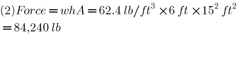 (2)Force = whA = 62.4 lb/ft^3  ×6 ft ×15^2  ft^2    = 84,240 lb  