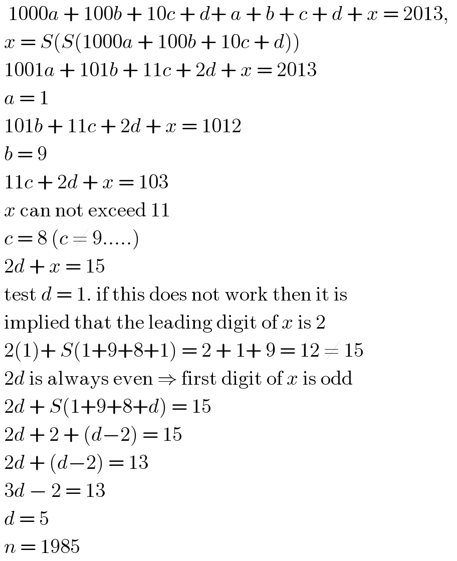   1000a + 100b + 10c + d+ a + b + c + d + x = 2013,     x = S(S(1000a + 100b + 10c + d))   1001a + 101b + 11c + 2d + x = 2013   a = 1   101b + 11c + 2d + x = 1012   b = 9   11c + 2d + x = 103   x can not exceed 11   c = 8 (c ≠ 9.....)   2d + x = 15   test d = 1. if this does not work then it is   implied that the leading digit of x is 2   2(1)+ S(1+9+8+1) = 2 + 1+ 9 = 12 ≠ 15   2d is always even ⇒ first digit of x is odd   2d + S(1+9+8+d) = 15   2d + 2 + (d−2) = 15   2d + (d−2) = 13   3d − 2 = 13   d = 5   n = 1985  