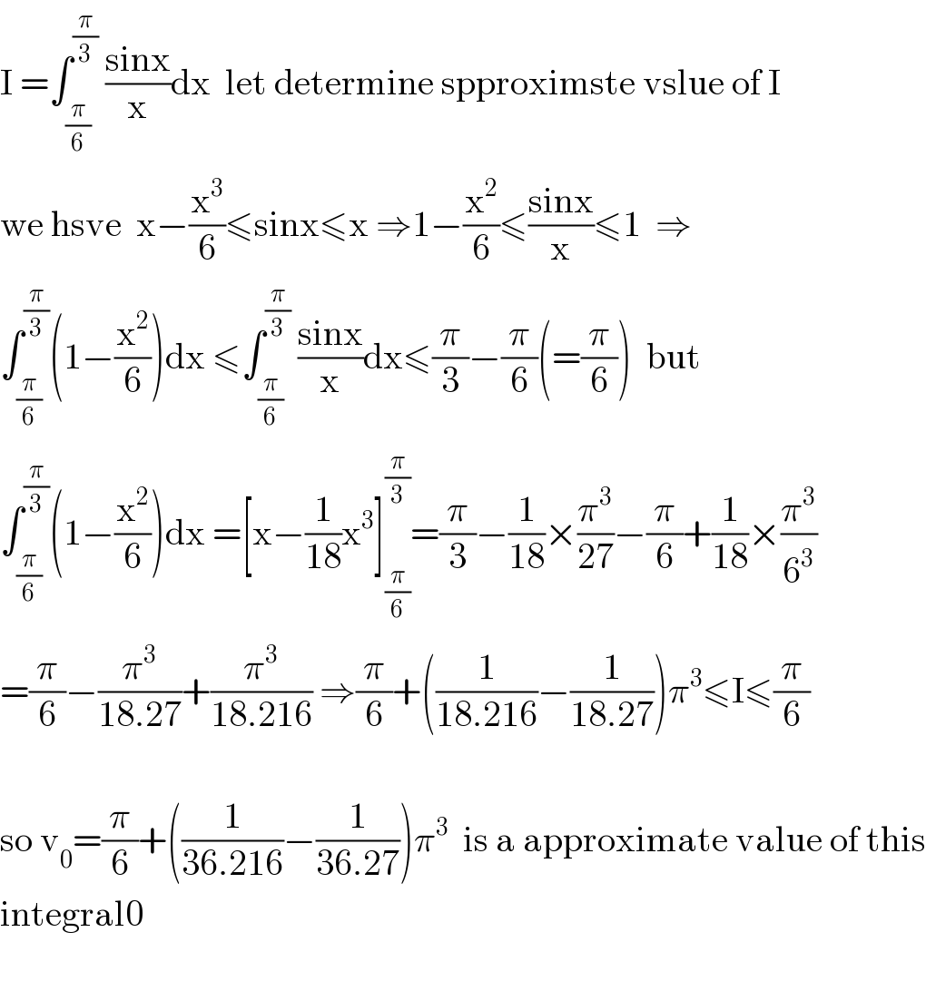 I =∫_(π/6) ^(π/3)  ((sinx)/x)dx  let determine spproximste vslue of I  we hsve  x−(x^3 /6)≤sinx≤x ⇒1−(x^2 /6)≤((sinx)/x)≤1  ⇒  ∫_(π/6) ^(π/3) (1−(x^2 /6))dx ≤∫_(π/6) ^(π/3)  ((sinx)/x)dx≤(π/3)−(π/6)(=(π/6))  but  ∫_(π/6) ^(π/3) (1−(x^2 /6))dx =[x−(1/(18))x^3 ]_(π/6) ^(π/3) =(π/3)−(1/(18))×(π^3 /(27))−(π/6)+(1/(18))×(π^3 /6^3 )  =(π/6)−(π^3 /(18.27))+(π^3 /(18.216)) ⇒(π/6)+((1/(18.216))−(1/(18.27)))π^3 ≤I≤(π/6)    so v_0 =(π/6)+((1/(36.216))−(1/(36.27)))π^3   is a approximate value of this  integral0    