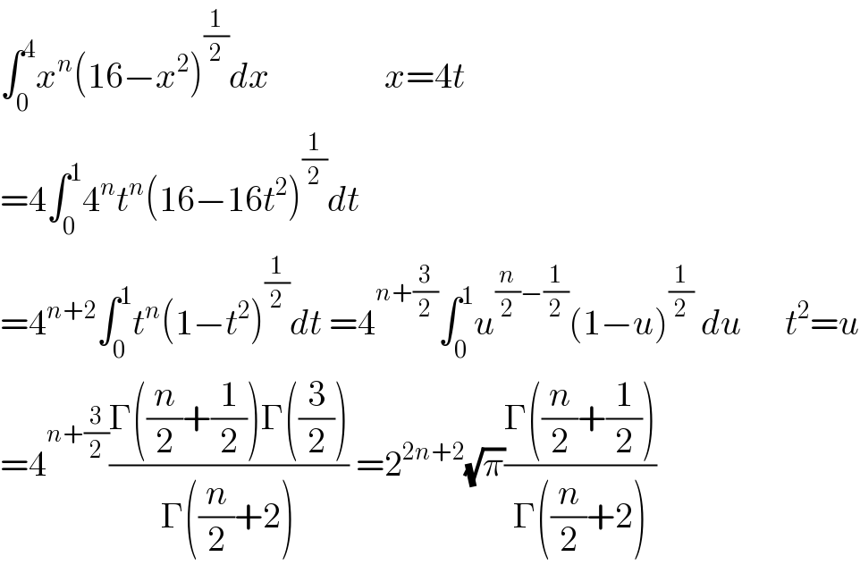 ∫_0 ^4 x^n (16−x^2 )^(1/2) dx                x=4t  =4∫_0 ^1 4^n t^n (16−16t^2 )^(1/2) dt  =4^(n+2) ∫_0 ^1 t^n (1−t^2 )^(1/2) dt =4^(n+(3/2)) ∫_0 ^1 u^((n/2)−(1/2)) (1−u)^(1/2)  du      t^2 =u  =4^(n+(3/2)) ((Γ((n/2)+(1/2))Γ((3/2)))/(Γ((n/2)+2))) =2^(2n+2) (√π)((Γ((n/2)+(1/2)))/(Γ((n/2)+2)))  