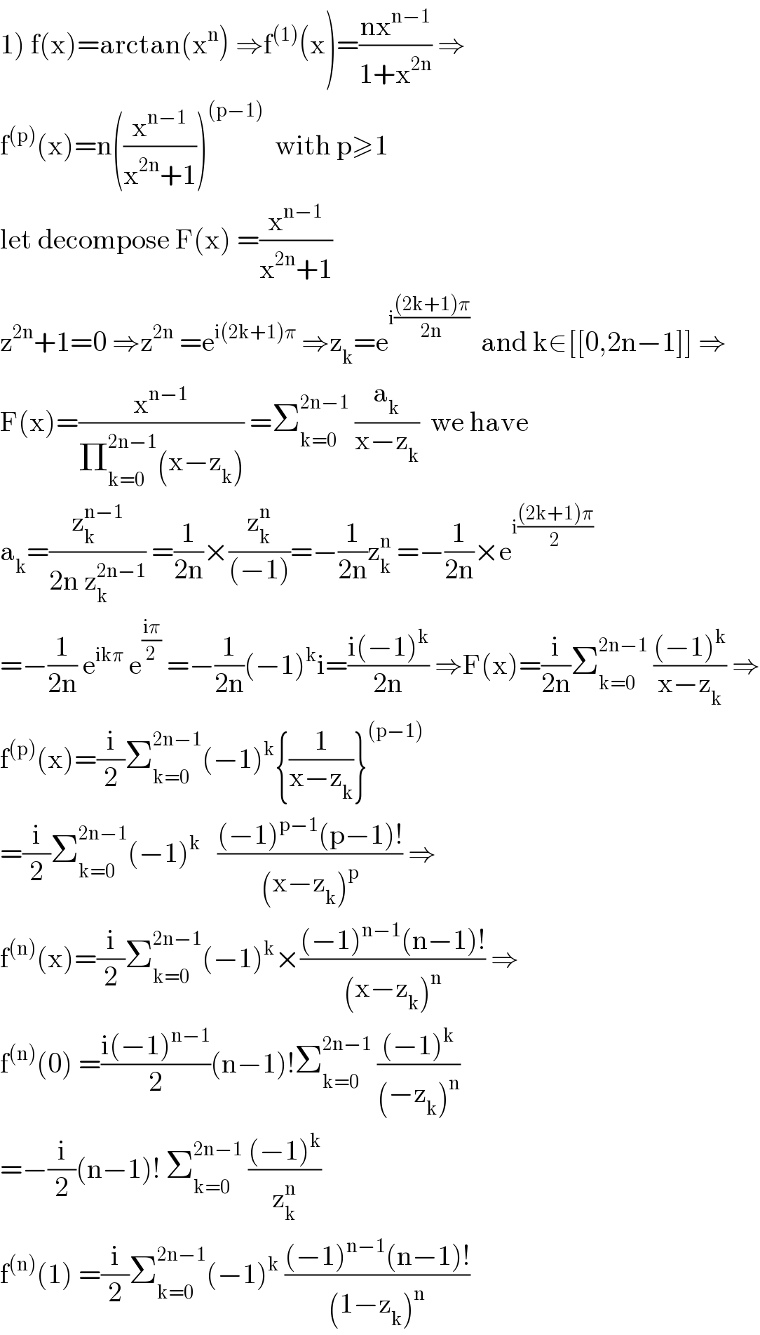 1) f(x)=arctan(x^n ) ⇒f^((1)) (x)=((nx^(n−1) )/(1+x^(2n) )) ⇒  f^((p)) (x)=n((x^(n−1) /(x^(2n) +1)))^((p−1))   with p≥1  let decompose F(x) =(x^(n−1) /(x^(2n) +1))  z^(2n) +1=0 ⇒z^(2n)  =e^(i(2k+1)π)  ⇒z_k =e^(i(((2k+1)π)/(2n)))   and k∈[[0,2n−1]] ⇒  F(x)=(x^(n−1) /(Π_(k=0) ^(2n−1) (x−z_k ))) =Σ_(k=0) ^(2n−1)  (a_k /(x−z_k ))  we have  a_k =(z_k ^(n−1) /(2n z_k ^(2n−1) )) =(1/(2n))×(z_k ^n /((−1)))=−(1/(2n))z_k ^n  =−(1/(2n))×e^(i(((2k+1)π)/2))   =−(1/(2n)) e^(ikπ)  e^((iπ)/2)  =−(1/(2n))(−1)^k i=((i(−1)^k )/(2n)) ⇒F(x)=(i/(2n))Σ_(k=0) ^(2n−1)  (((−1)^k )/(x−z_k )) ⇒  f^((p)) (x)=(i/2)Σ_(k=0) ^(2n−1) (−1)^k {(1/(x−z_k ))}^((p−1))   =(i/2)Σ_(k=0) ^(2n−1) (−1)^(k  )   (((−1)^(p−1) (p−1)!)/((x−z_k )^p )) ⇒  f^((n)) (x)=(i/2)Σ_(k=0) ^(2n−1) (−1)^k ×(((−1)^(n−1) (n−1)!)/((x−z_k )^n )) ⇒  f^((n)) (0) =((i(−1)^(n−1) )/2)(n−1)!Σ_(k=0) ^(2n−1)  (((−1)^k )/((−z_k )^n ))   =−(i/2)(n−1)! Σ_(k=0) ^(2n−1)  (((−1)^k )/z_k ^n )  f^((n)) (1) =(i/2)Σ_(k=0) ^(2n−1) (−1)^k  (((−1)^(n−1) (n−1)!)/((1−z_k )^n ))  