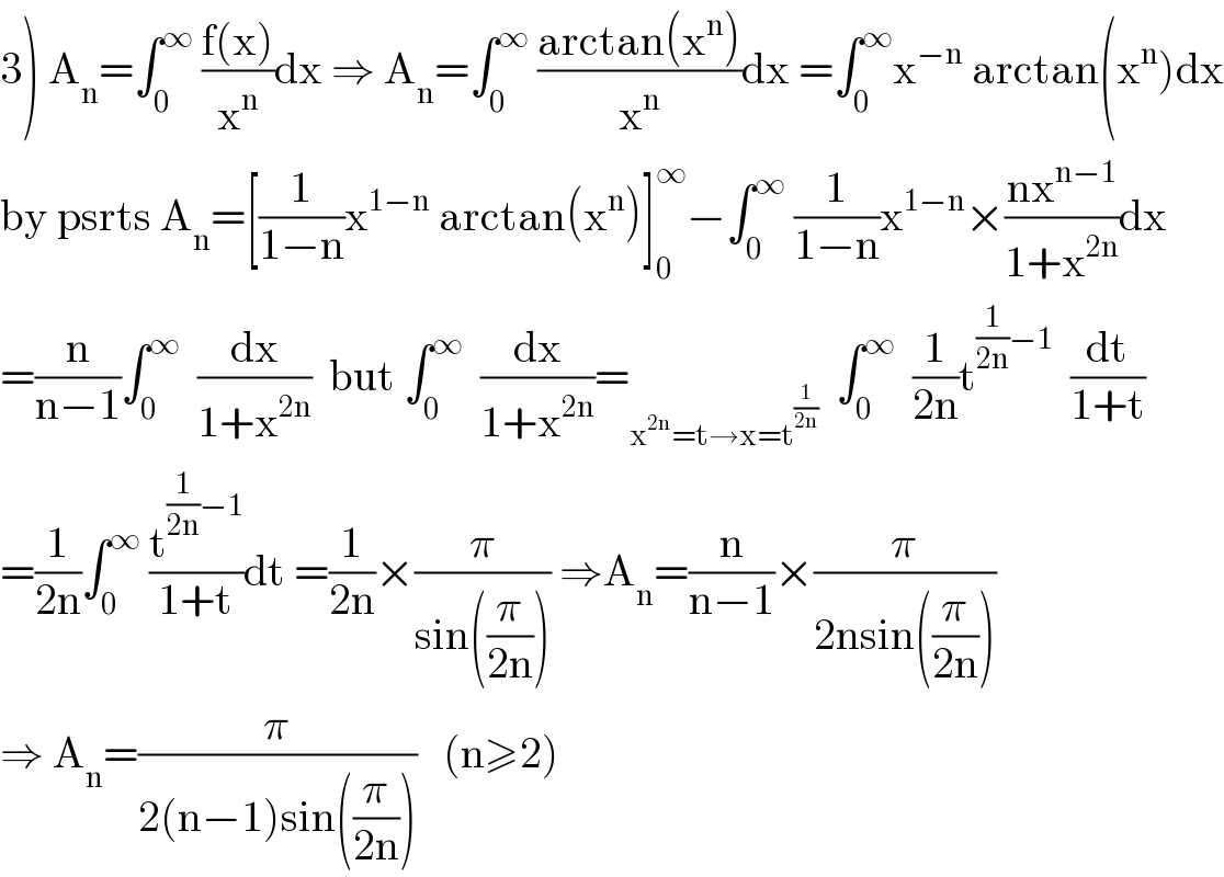 3) A_n =∫_0 ^∞  ((f(x))/x^n )dx ⇒ A_n =∫_0 ^∞  ((arctan(x^n ))/x^n )dx =∫_0 ^∞ x^(−n)  arctan(x^n )dx  by psrts A_n =[(1/(1−n))x^(1−n)  arctan(x^n )]_0 ^∞ −∫_0 ^∞  (1/(1−n))x^(1−n) ×((nx^(n−1) )/(1+x^(2n) ))dx  =(n/(n−1))∫_0 ^∞   (dx/(1+x^(2n) ))  but ∫_0 ^∞   (dx/(1+x^(2n) ))=_(x^(2n) =t→x=t^(1/(2n)) )   ∫_0 ^∞   (1/(2n))t^((1/(2n))−1)   (dt/(1+t))  =(1/(2n))∫_0 ^∞  (t^((1/(2n))−1) /(1+t))dt =(1/(2n))×(π/(sin((π/(2n))))) ⇒A_n =(n/(n−1))×(π/(2nsin((π/(2n)))))  ⇒ A_n =(π/(2(n−1)sin((π/(2n)))))   (n≥2)  