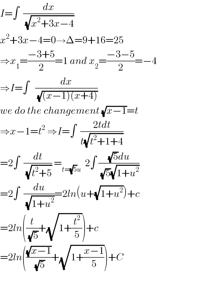 I=∫  (dx/( (√(x^2 +3x−4))))   x^2 +3x−4=0→Δ=9+16=25  ⇒x_1 =((−3+5)/2)=1 and x_2 =((−3−5)/2)=−4  ⇒I=∫   (dx/( (√((x−1)(x+4)))))  we do the changement (√(x−1))=t  ⇒x−1=t^2  ⇒I=∫  ((2tdt)/(t(√(t^2 +1+4))))  =2∫  (dt/( (√(t^2 +5)))) =_(t=(√5)u)   2∫ (((√5)du)/( (√5)(√(1+u^2 ))))  =2∫  (du/( (√(1+u^2 ))))=2ln(u+(√(1+u^2 )))+c  =2ln((t/( (√5)))+(√(1+(t^2 /5))))+c  =2ln(((√(x−1))/( (√5)))+(√(1+((x−1)/5))))+C    