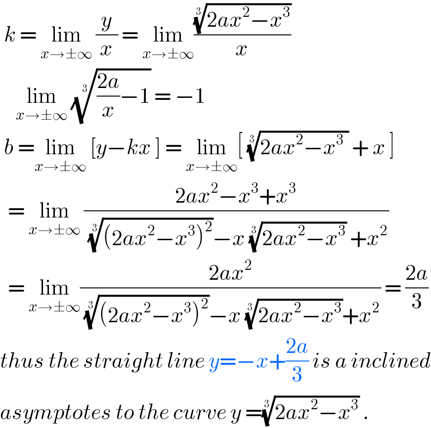  k = lim_(x→±∞)  (y/x) = lim_(x→±∞) (((2ax^2 −x^3 ))^(1/3) /x)       lim_(x→±∞)  ((((2a)/x)−1))^(1/3)  = −1   b =lim_(x→±∞)  [y−kx ] = lim_(x→±∞) [ ((2ax^2 −x^3  ))^(1/3)  + x ]    = lim_(x→±∞)  ((2ax^2 −x^3 +x^3 )/( (((2ax^2 −x^3 )^2 ))^(1/3) −x ((2ax^2 −x^3 ))^(1/3)  +x^2 ))    = lim_(x→±∞) ((2ax^2 )/( (((2ax^2 −x^3 )^2 ))^(1/3) −x ((2ax^2 −x^3 ))^(1/3) +x^2 )) = ((2a)/3)  thus the straight line y=−x+((2a)/3) is a inclined  asymptotes to the curve y =((2ax^2 −x^3 ))^(1/3)  .  