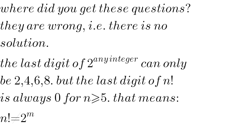 where did you get these questions?  they are wrong, i.e. there is no  solution.  the last digit of 2^(any integer)  can only  be 2,4,6,8. but the last digit of n!  is always 0 for n≥5. that means:  n!≠2^m   