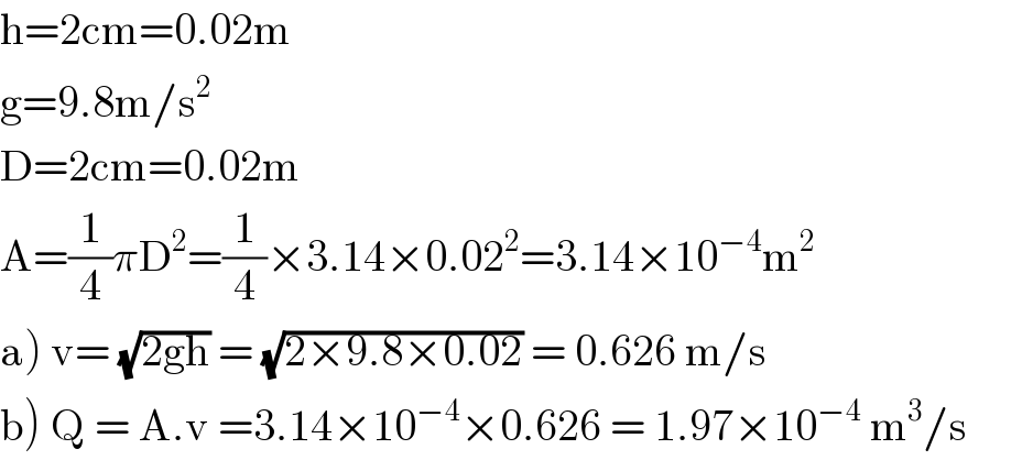 h=2cm=0.02m  g=9.8m/s^2   D=2cm=0.02m  A=(1/4)πD^2 =(1/4)×3.14×0.02^2 =3.14×10^(−4) m^2        a) v= (√(2gh)) = (√(2×9.8×0.02)) = 0.626 m/s       b) Q = A.v =3.14×10^(−4) ×0.626 = 1.97×10^(−4)  m^3 /s       