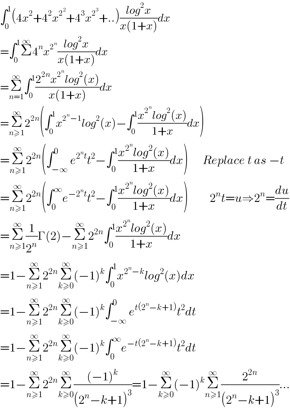 ∫_0 ^1 (4x^2 +4^2 x^2^2  +4^3 x^2^3  +..)((log^2 x)/(x(1+x)))dx  =∫_0 ^1 Σ^∞ 4^n x^2^n  ((log^2 x)/(x(1+x)))dx  =Σ_(n=1) ^∞ ∫_0 ^1 ((2^(2n) x^2^n  log^2 (x))/(x(1+x)))dx  =Σ_(n≥1) ^∞ 2^(2n) (∫_0 ^1 x^(2^n −1) log^2 (x)−∫_0 ^1 ((x^2^n  log^2 (x))/(1+x))dx)  =Σ_(n≥1) ^∞ 2^(2n) (∫_(−∞) ^0 e^(2^n t) t^2 −∫_0 ^1 ((x^2^n  log^2 (x))/(1+x))dx)      Replace t as −t  =Σ_(n≥1) ^∞ 2^(2n) (∫_0 ^∞ e^(−2^n t) t^2 −∫_0 ^1 ((x^2^n  log^2 (x))/(1+x))dx)         2^n t=u⇒2^n =(du/dt)  =Σ_(n≥1) ^∞ (1/2^n )Γ(2)−Σ_(n≥1) ^∞ 2^(2n) ∫_0 ^1 ((x^2^n  log^2 (x))/(1+x))dx  =1−Σ_(n≥1) ^∞ 2^(2n) Σ_(k≥0) ^∞ (−1)^k ∫_0 ^1 x^(2^n −k) log^2 (x)dx  =1−Σ_(n≥1) ^∞ 2^(2n) Σ_(k≥0) ^∞ (−1)^k ∫_(−∞) ^0 e^(t(2^n −k+1)) t^2 dt  =1−Σ_(n≥1) ^∞ 2^(2n) Σ_(k≥0) ^∞ (−1)^k ∫_0 ^∞ e^(−t(2^n −k+1)) t^2 dt  =1−Σ_(n≥1) ^∞ 2^(2n) Σ_(k≥0) ^∞ (((−1)^k )/((2^n −k+1)^3 ))=1−Σ_(k≥0) ^∞ (−1)^k Σ_(n≥1) ^∞ (2^(2n) /((2^n −k+1)^3 ))...  
