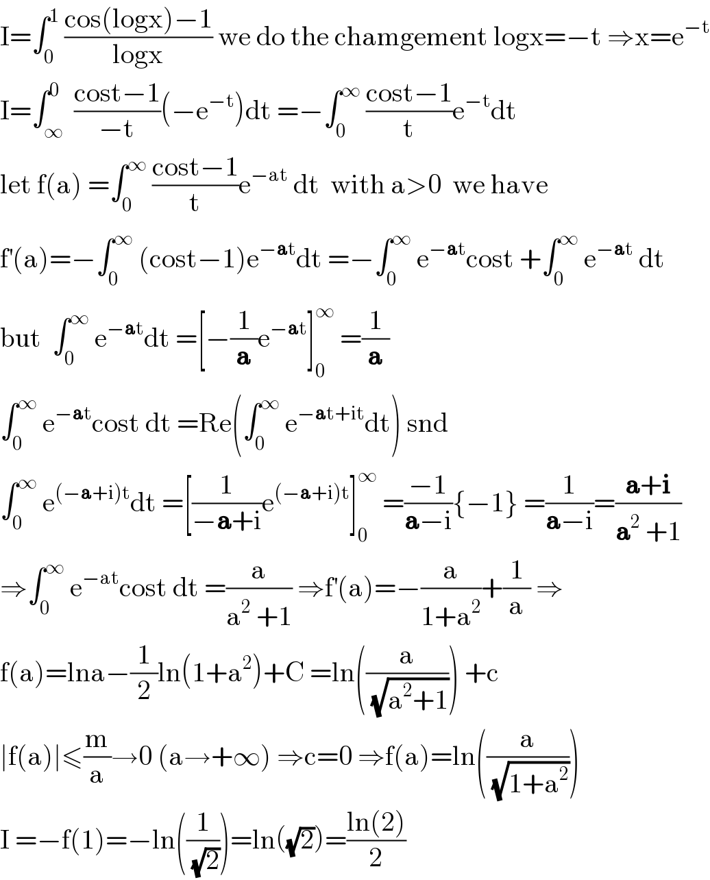 I=∫_0 ^1  ((cos(logx)−1)/(logx)) we do the chamgement logx=−t ⇒x=e^(−t)   I=∫_∞ ^0  ((cost−1)/(−t))(−e^(−t) )dt =−∫_0 ^∞  ((cost−1)/t)e^(−t) dt  let f(a) =∫_0 ^∞  ((cost−1)/t)e^(−at)  dt  with a>0  we have  f^′ (a)=−∫_0 ^∞  (cost−1)e^(−at) dt =−∫_0 ^∞  e^(−at) cost +∫_0 ^∞  e^(−at)  dt  but  ∫_0 ^∞  e^(−at) dt =[−(1/a)e^(−at) ]_0 ^∞  =(1/a)  ∫_0 ^∞  e^(−at) cost dt =Re(∫_0 ^∞  e^(−at+it) dt) snd  ∫_0 ^∞  e^((−a+i)t) dt =[(1/(−a+i))e^((−a+i)t) ]_0 ^∞  =((−1)/(a−i)){−1} =(1/(a−i))=((a+i)/(a^2  +1))  ⇒∫_0 ^∞  e^(−at) cost dt =(a/(a^2  +1)) ⇒f^′ (a)=−(a/(1+a^2 ))+(1/a) ⇒  f(a)=lna−(1/2)ln(1+a^2 )+C =ln((a/( (√(a^2 +1))))) +c  ∣f(a)∣≤(m/a)→0 (a→+∞) ⇒c=0 ⇒f(a)=ln((a/( (√(1+a^2 )))))  I =−f(1)=−ln((1/( (√2))))=ln((√2))=((ln(2))/2)  