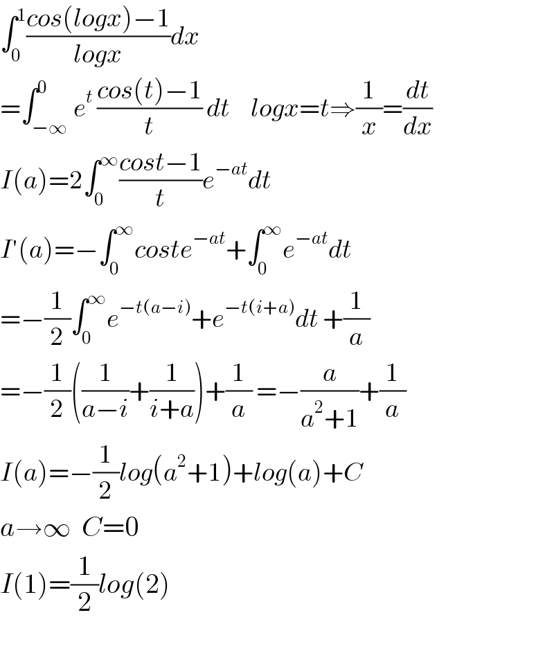 ∫_0 ^1 ((cos(logx)−1)/(logx))dx  =∫_(−∞) ^0 e^t  ((cos(t)−1)/t) dt     logx=t⇒(1/x)=(dt/dx)             I(a)=2∫_0 ^∞ ((cost−1)/t)e^(−at) dt  I′(a)=−∫_0 ^∞ coste^(−at) +∫_0 ^∞ e^(−at) dt  =−(1/2)∫_0 ^∞ e^(−t(a−i)) +e^(−t(i+a)) dt +(1/a)  =−(1/2)((1/(a−i))+(1/(i+a)))+(1/a) =−(a/(a^2 +1))+(1/a)  I(a)=−(1/2)log(a^2 +1)+log(a)+C  a→∞  C=0  I(1)=(1/2)log(2)    