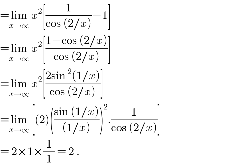 =lim_(x→∞)  x^2 [(1/(cos (2/x)))−1]  =lim_(x→∞)  x^2 [((1−cos (2/x))/(cos (2/x)))]  =lim_(x→∞)  x^2 [((2sin^2 (1/x))/(cos (2/x)))]  =lim_(x→∞)  [(2)(((sin (1/x))/((1/x))))^2 .(1/(cos (2/x)))]  = 2×1×(1/1) = 2 .  