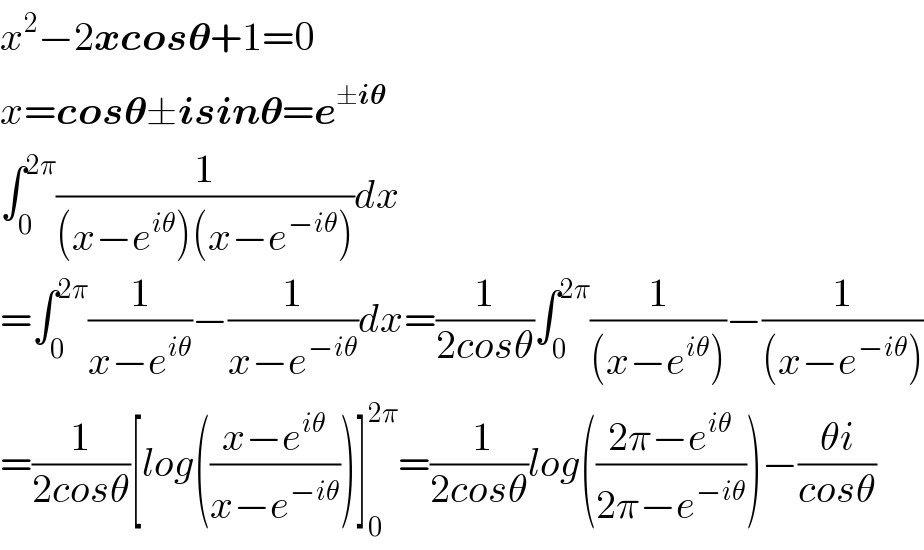 x^2 −2xcos𝛉+1=0  x=cos𝛉±isin𝛉=e^(±i𝛉)   ∫_0 ^(2π) (1/((x−e^(iθ) )(x−e^(−iθ) )))dx  =∫_0 ^(2π) (1/(x−e^(iθ) ))−(1/(x−e^(−iθ) ))dx=(1/(2cosθ))∫_0 ^(2π) (1/((x−e^(iθ) )))−(1/((x−e^(−iθ) )))  =(1/(2cosθ))[log(((x−e^(iθ) )/(x−e^(−iθ) )))]_0 ^(2π) =(( 1)/(2cosθ))log(((2π−e^(iθ) )/(2π−e^(−iθ) )))−((θi)/(cosθ))  
