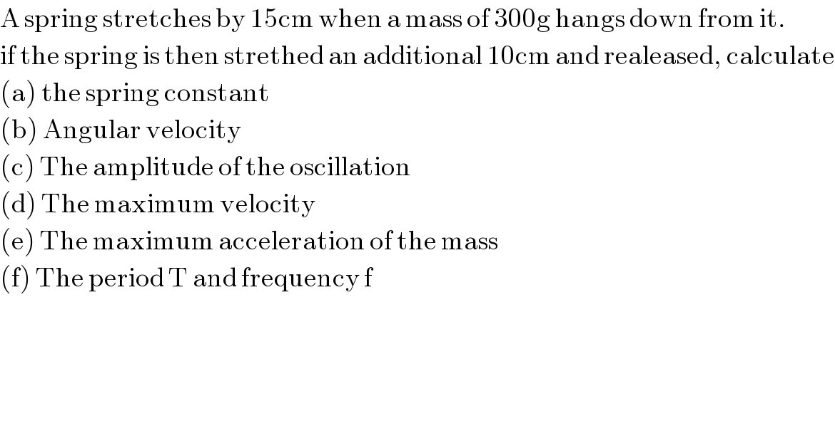 A spring stretches by 15cm when a mass of 300g hangs down from it.  if the spring is then strethed an additional 10cm and realeased, calculate  (a) the spring constant  (b) Angular velocity  (c) The amplitude of the oscillation  (d) The maximum velocity  (e) The maximum acceleration of the mass  (f) The period T and frequency f  