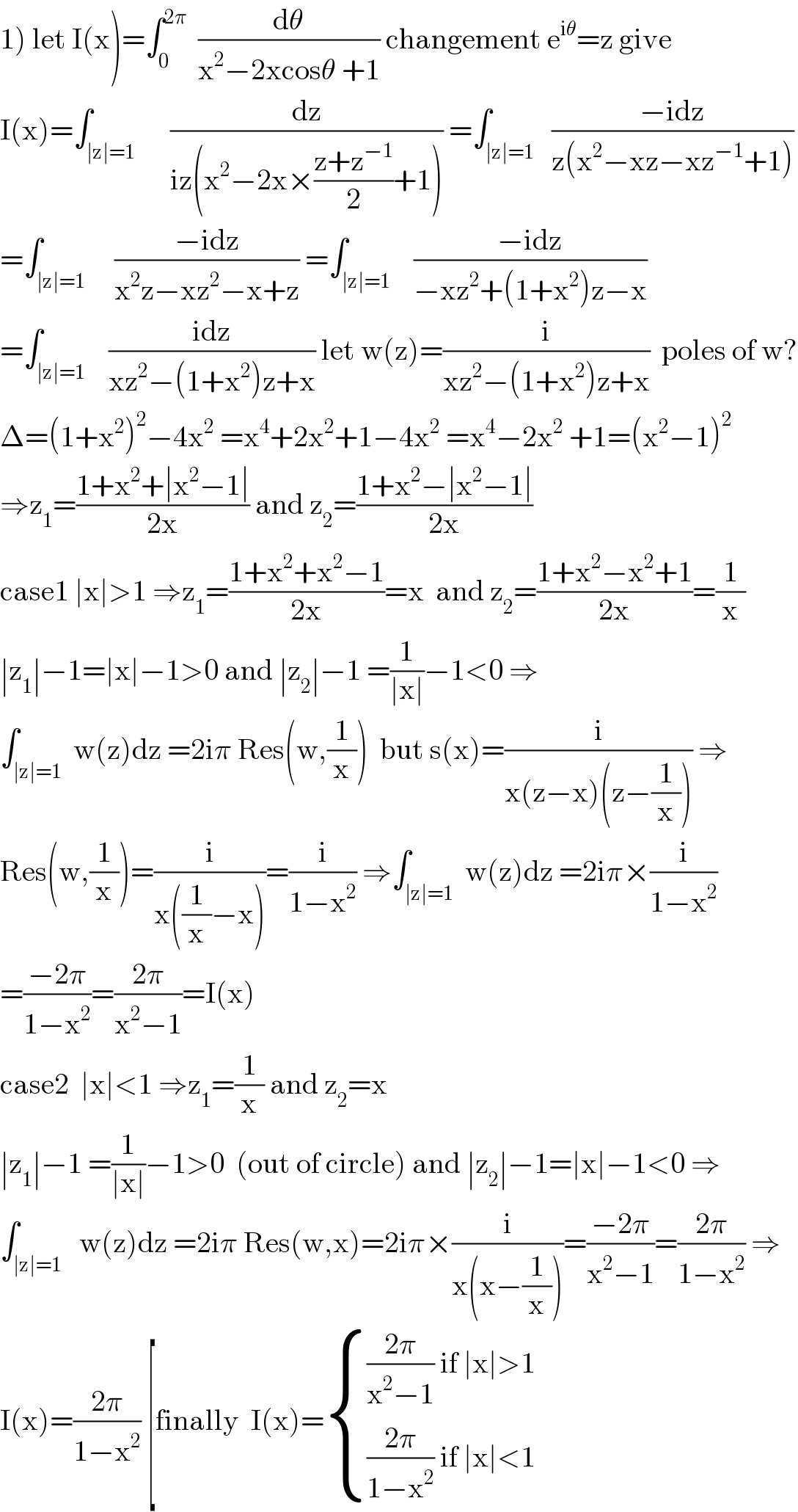 1) let I(x)=∫_0 ^(2π)   (dθ/(x^2 −2xcosθ +1)) changement e^(iθ) =z give  I(x)=∫_(∣z∣=1)      (dz/(iz(x^2 −2x×((z+z^(−1) )/2)+1))) =∫_(∣z∣=1)   ((−idz)/(z(x^2 −xz−xz^(−1) +1)))  =∫_(∣z∣=1)     ((−idz)/(x^2 z−xz^2 −x+z)) =∫_(∣z∣=1)    ((−idz)/(−xz^2 +(1+x^2 )z−x))  =∫_(∣z∣=1)    ((idz)/(xz^2 −(1+x^2 )z+x)) let w(z)=(i/(xz^2 −(1+x^2 )z+x))  poles of w?  Δ=(1+x^2 )^2 −4x^2  =x^4 +2x^2 +1−4x^2  =x^4 −2x^2  +1=(x^2 −1)^2   ⇒z_1 =((1+x^2 +∣x^2 −1∣)/(2x)) and z_2 =((1+x^2 −∣x^2 −1∣)/(2x))  case1 ∣x∣>1 ⇒z_1 =((1+x^2 +x^2 −1)/(2x))=x  and z_2 =((1+x^2 −x^2 +1)/(2x))=(1/x)  ∣z_1 ∣−1=∣x∣−1>0 and ∣z_2 ∣−1 =(1/(∣x∣))−1<0 ⇒  ∫_(∣z∣=1)  w(z)dz =2iπ Res(w,(1/x))  but s(x)=(i/(x(z−x)(z−(1/x)))) ⇒  Res(w,(1/x))=(i/(x((1/x)−x)))=(i/(1−x^2 )) ⇒∫_(∣z∣=1)  w(z)dz =2iπ×(i/(1−x^2 ))  =((−2π)/(1−x^2 ))=((2π)/(x^2 −1))=I(x)  case2  ∣x∣<1 ⇒z_1 =(1/x) and z_2 =x  ∣z_1 ∣−1 =(1/(∣x∣))−1>0  (out of circle) and ∣z_2 ∣−1=∣x∣−1<0 ⇒  ∫_(∣z∣=1)   w(z)dz =2iπ Res(w,x)=2iπ×(i/(x(x−(1/x))))=((−2π)/(x^2 −1))=((2π)/(1−x^2 )) ⇒  I(x)=((2π)/(1−x^2 )) [finally  I(x)= { ((((2π)/(x^2 −1)) if ∣x∣>1)),((((2π)/(1−x^2 )) if ∣x∣<1)) :}  