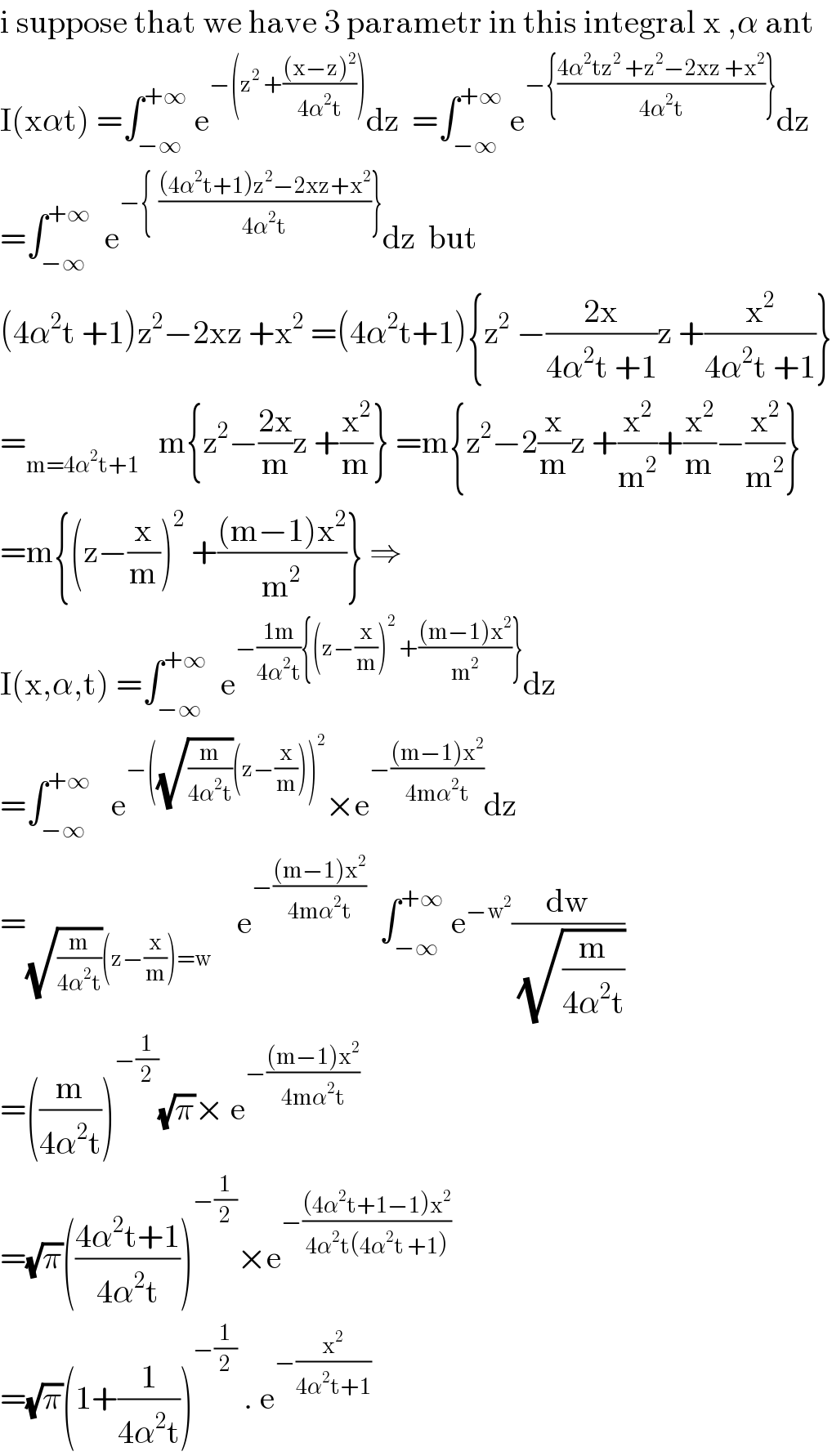 i suppose that we have 3 parametr in this integral x ,α ant  I(xαt) =∫_(−∞) ^(+∞)  e^(−(z^2  +(((x−z)^2 )/(4α^2 t)))) dz  =∫_(−∞) ^(+∞)  e^(−{((4α^2 tz^2  +z^2 −2xz +x^2 )/(4α^2 t))}) dz  =∫_(−∞) ^(+∞)   e^(−{  (((4α^2 t+1)z^2 −2xz+x^2 )/(4α^2 t))}) dz  but  (4α^2 t +1)z^2 −2xz +x^2  =(4α^2 t+1){z^2  −((2x)/(4α^2 t +1))z +(x^2 /(4α^2 t +1))}  =_(m=4α^2 t+1)    m{z^2 −((2x)/m)z +(x^2 /m)} =m{z^2 −2(x/m)z +(x^2 /m^2 )+(x^2 /m)−(x^2 /m^2 )}  =m{(z−(x/m))^2  +(((m−1)x^2 )/m^2 )} ⇒  I(x,α,t) =∫_(−∞) ^(+∞)   e^(−((1m)/(4α^2 t)){(z−(x/m))^2  +(((m−1)x^2 )/m^2 )}) dz  =∫_(−∞) ^(+∞)    e^(−((√(m/(4α^2 t)))(z−(x/m)))^2 ) ×e^(−(((m−1)x^2 )/(4mα^2 t))) dz  =_((√(m/(4α^2 t)))(z−(x/m))=w)     e^(−(((m−1)x^2 )/(4mα^2 t)))   ∫_(−∞) ^(+∞)  e^(−w^2 ) (dw/( (√(m/(4α^2 t)))))     =((m/(4α^2 t)))^(−(1/2)) (√π)× e^(−(((m−1)x^2 )/(4mα^2 t)))   =(√π)(((4α^2 t+1)/(4α^2 t)))^(−(1/2)) ×e^(−(((4α^2 t+1−1)x^2 )/(4α^2 t(4α^2 t +1))))   =(√π)(1+(1/(4α^2 t)))^(−(1/2))  . e^(−(x^2 /(4α^2 t+1)))   