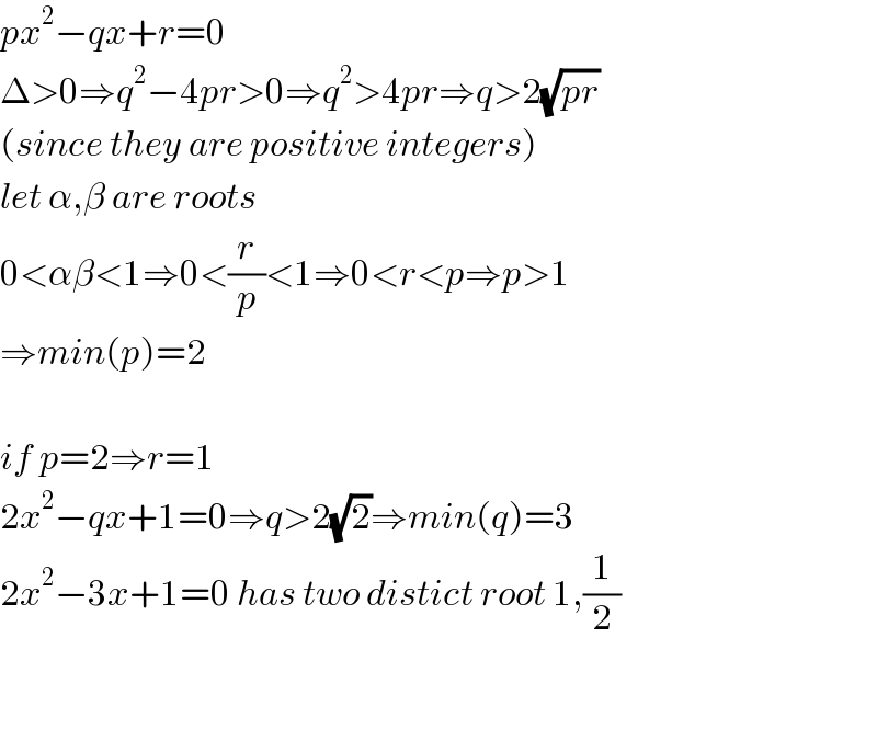 px^2 −qx+r=0  Δ>0⇒q^2 −4pr>0⇒q^2 >4pr⇒q>2(√(pr))  (since they are positive integers)  let α,β are roots  0<αβ<1⇒0<(r/p)<1⇒0<r<p⇒p>1  ⇒min(p)=2    if p=2⇒r=1  2x^2 −qx+1=0⇒q>2(√2)⇒min(q)=3  2x^2 −3x+1=0 has two distict root 1,(1/2)      