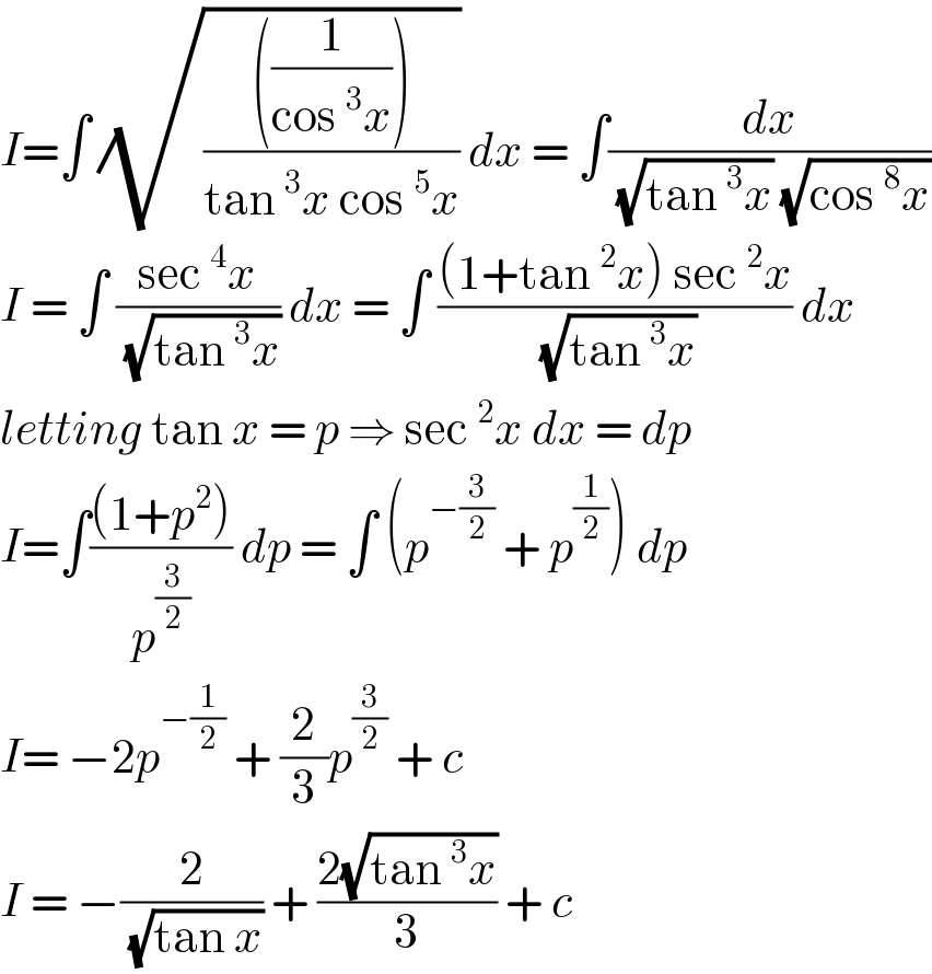 I=∫ (√((((1/(cos^3 x))))/(tan^3 x cos^5 x))) dx = ∫(dx/( (√(tan^3 x)) (√(cos^8 x))))  I = ∫ ((sec^4 x)/( (√(tan^3 x)))) dx = ∫ (((1+tan^2 x) sec^2 x)/( (√(tan^3 x)))) dx  letting tan x = p ⇒ sec^2 x dx = dp  I=∫(((1+p^2 ))/p^(3/2) ) dp = ∫ (p^(−(3/2))  + p^(1/2) ) dp  I= −2p^(−(1/2))  + (2/3)p^(3/2)  + c   I = −(2/( (√(tan x)))) + ((2(√(tan^3 x)))/3) + c   