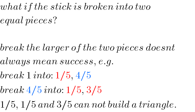 what if the stick is broken into two  equal pieces?    break the larger of the two pieces doesnt  always mean success, e.g.  break 1 into: 1/5, 4/5  break 4/5 into: 1/5, 3/5  1/5, 1/5 and 3/5 can not build a triangle.  
