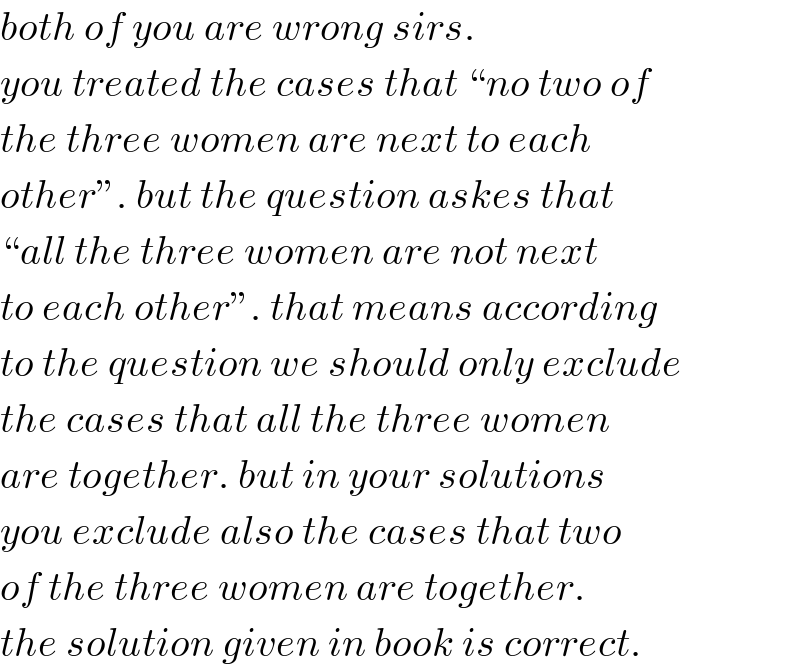 both of you are wrong sirs.  you treated the cases that “no two of  the three women are next to each  other”. but the question askes that  “all the three women are not next  to each other”. that means according  to the question we should only exclude  the cases that all the three women  are together. but in your solutions  you exclude also the cases that two  of the three women are together.  the solution given in book is correct.  
