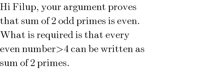 Hi Filup, your argument proves  that sum of 2 odd primes is even.  What is required is that every  even number>4 can be written as  sum of 2 primes.  