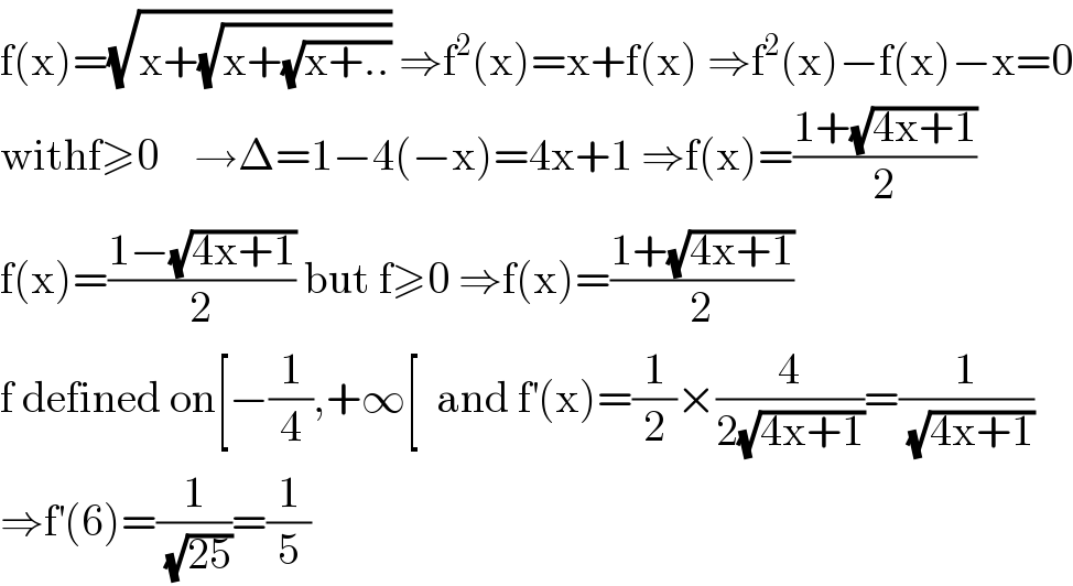 f(x)=(√(x+(√(x+(√(x+..)))))) ⇒f^2 (x)=x+f(x) ⇒f^2 (x)−f(x)−x=0  withf≥0    →Δ=1−4(−x)=4x+1 ⇒f(x)=((1+(√(4x+1)))/2)  f(x)=((1−(√(4x+1)))/2) but f≥0 ⇒f(x)=((1+(√(4x+1)))/2)  f defined on[−(1/4),+∞[  and f^′ (x)=(1/2)×(4/(2(√(4x+1))))=(1/( (√(4x+1))))  ⇒f^′ (6)=(1/( (√(25))))=(1/5)  