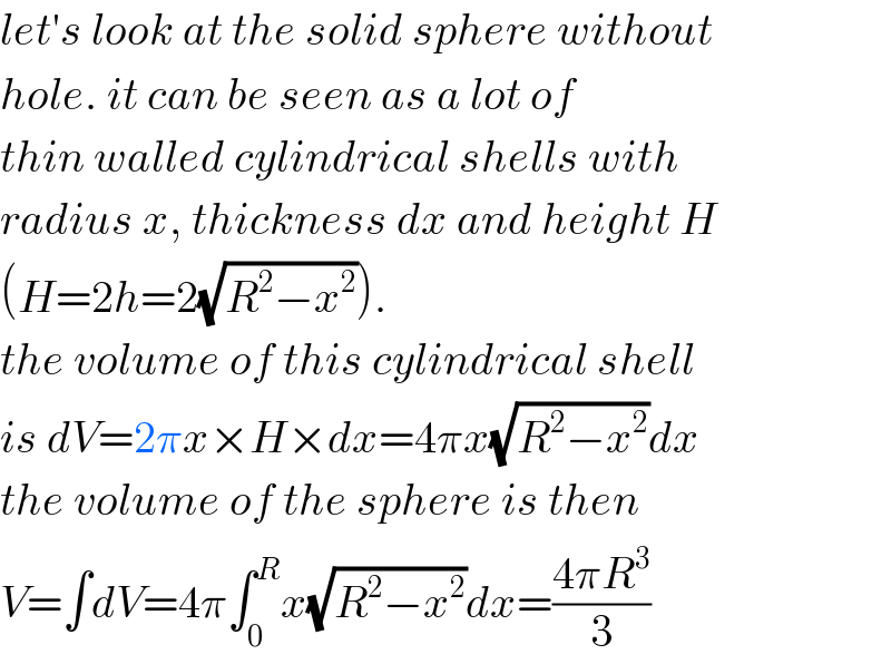 let′s look at the solid sphere without  hole. it can be seen as a lot of   thin walled cylindrical shells with  radius x, thickness dx and height H  (H=2h=2(√(R^2 −x^2 ))).  the volume of this cylindrical shell  is dV=2πx×H×dx=4πx(√(R^2 −x^2 ))dx  the volume of the sphere is then  V=∫dV=4π∫_0 ^R x(√(R^2 −x^2 ))dx=((4πR^3 )/3)  