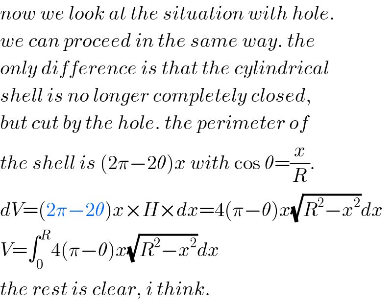 now we look at the situation with hole.  we can proceed in the same way. the  only difference is that the cylindrical  shell is no longer completely closed,  but cut by the hole. the perimeter of  the shell is (2π−2θ)x with cos θ=(x/R).  dV=(2π−2θ)x×H×dx=4(π−θ)x(√(R^2 −x^2 ))dx  V=∫_0 ^R 4(π−θ)x(√(R^2 −x^2 ))dx  the rest is clear, i think.  