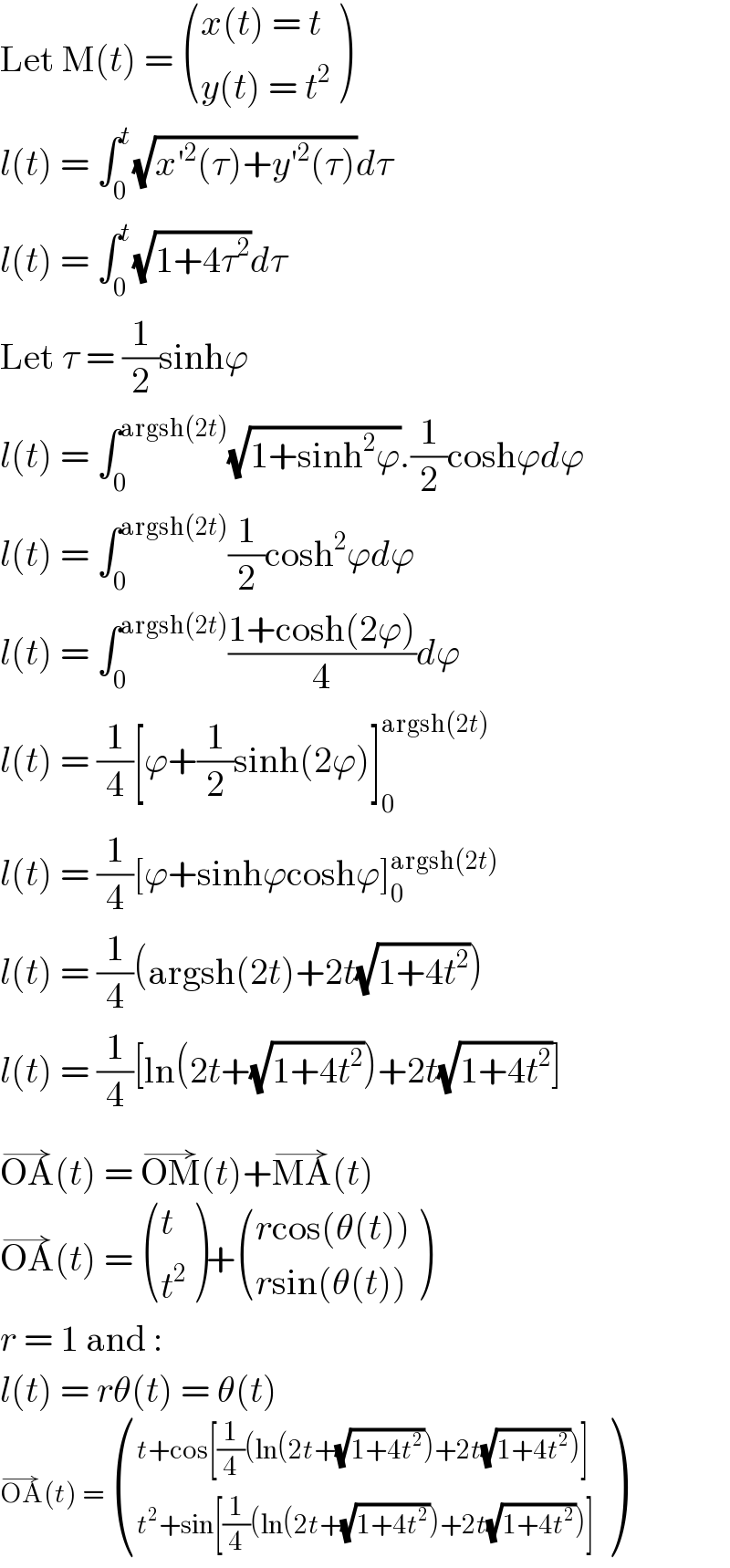 Let M(t) =  (((x(t) = t)),((y(t) = t^2 )) )  l(t) = ∫_0 ^t (√(x′^2 (τ)+y′^2 (τ)))dτ  l(t) = ∫_0 ^t (√(1+4τ^2 ))dτ  Let τ = (1/2)sinhϕ  l(t) = ∫_0 ^(argsh(2t)) (√(1+sinh^2 ϕ)).(1/2)coshϕdϕ  l(t) = ∫_0 ^(argsh(2t)) (1/2)cosh^2 ϕdϕ  l(t) = ∫_0 ^(argsh(2t)) ((1+cosh(2ϕ))/4)dϕ  l(t) = (1/4)[ϕ+(1/2)sinh(2ϕ)]_0 ^(argsh(2t))   l(t) = (1/4)[ϕ+sinhϕcoshϕ]_0 ^(argsh(2t))   l(t) = (1/4)(argsh(2t)+2t(√(1+4t^2 )))  l(t) = (1/4)[ln(2t+(√(1+4t^2 )))+2t(√(1+4t^2 ))]  OA^(→) (t) = OM^(→) (t)+MA^(→) (t)  OA^(→) (t) =  ((t),(t^2 ) )+ (((rcos(θ(t)))),((rsin(θ(t)))) )  r = 1 and :  l(t) = rθ(t) = θ(t)  OA^(→) (t) =  (((t+cos[(1/4)(ln(2t+(√(1+4t^2 )))+2t(√(1+4t^2 )))])),((t^2 +sin[(1/4)(ln(2t+(√(1+4t^2 )))+2t(√(1+4t^2 )))])) )  