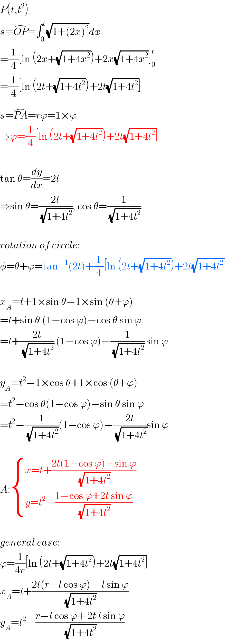 P(t,t^2 )  s=OP^(⌢) =∫_0 ^t (√(1+(2x)^2 ))dx  =(1/4)[ln (2x+(√(1+4x^2 )))+2x(√(1+4x^2 ))]_0 ^t   =(1/4)[ln (2t+(√(1+4t^2 )))+2t(√(1+4t^2 ))]  s=PA^(⌢) =rϕ=1×ϕ  ⇒ϕ=(1/4)[ln (2t+(√(1+4t^2 )))+2t(√(1+4t^2 ))]    tan θ=(dy/dx)=2t   ⇒sin θ=((2t)/( (√(1+4t^2 )))), cos θ=(1/( (√(1+4t^2 ))))    rotation of circle:  φ=θ+ϕ=tan^(−1) (2t)+(1/4)[ln (2t+(√(1+4t^2 )))+2t(√(1+4t^2 ))]    x_A =t+1×sin θ−1×sin (θ+ϕ)  =t+sin θ (1−cos ϕ)−cos θ sin ϕ  =t+((2t)/( (√(1+4t^2 )))) (1−cos ϕ)−(1/( (√(1+4t^2 )))) sin ϕ    y_A =t^2 −1×cos θ+1×cos (θ+ϕ)  =t^2 −cos θ(1−cos ϕ)−sin θ sin ϕ  =t^2 −(1/( (√(1+4t^2 ))))(1−cos ϕ)−((2t)/( (√(1+4t^2 ))))sin ϕ    A: { ((x=t+((2t(1−cos ϕ)−sin ϕ)/( (√(1+4t^2 )))))),((y=t^2 −((1−cos ϕ+2t sin ϕ)/( (√(1+4t^2 )))))) :}    general case:  ϕ=(1/(4r))[ln (2t+(√(1+4t^2 )))+2t(√(1+4t^2 ))]  x_A =t+((2t(r−l cos ϕ)− l sin ϕ)/( (√(1+4t^2 ))))  y_A =t^2 −((r−l cos ϕ+ 2t l sin ϕ)/( (√(1+4t^2 ))))  