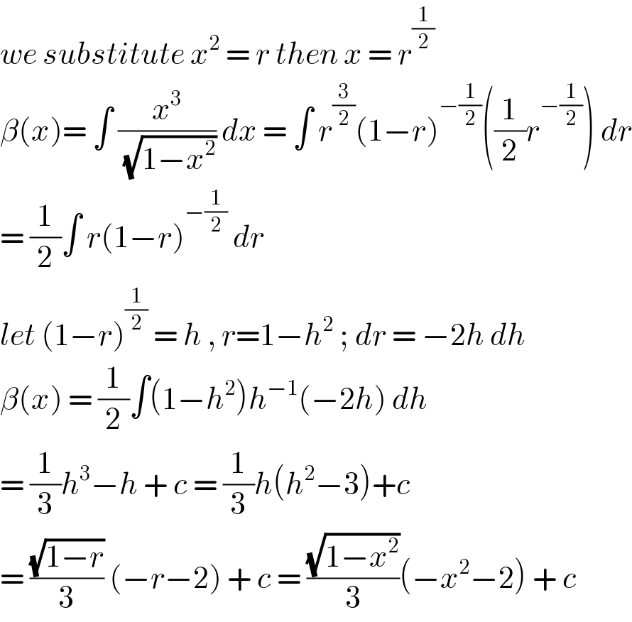 we substitute x^2  = r then x = r^(1/2)   β(x)= ∫ (x^3 /( (√(1−x^2 )))) dx = ∫ r^(3/2) (1−r)^(−(1/2)) ((1/2)r^(−(1/2)) ) dr  = (1/2)∫ r(1−r)^(−(1/2))  dr   let (1−r)^(1/2)  = h , r=1−h^2  ; dr = −2h dh  β(x) = (1/2)∫(1−h^2 )h^(−1) (−2h) dh   = (1/3)h^3 −h + c = (1/3)h(h^2 −3)+c  = ((√(1−r))/3) (−r−2) + c = ((√(1−x^2 ))/3)(−x^2 −2) + c  