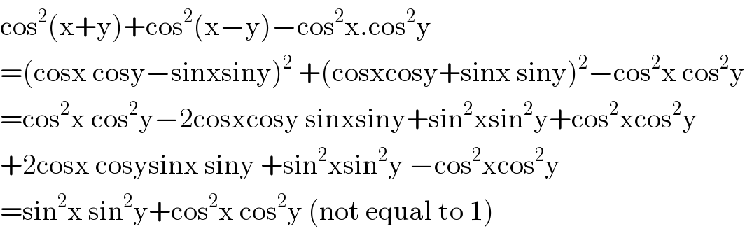 cos^2 (x+y)+cos^2 (x−y)−cos^2 x.cos^2 y  =(cosx cosy−sinxsiny)^2  +(cosxcosy+sinx siny)^2 −cos^2 x cos^2 y  =cos^2 x cos^2 y−2cosxcosy sinxsiny+sin^2 xsin^2 y+cos^2 xcos^2 y  +2cosx cosysinx siny +sin^2 xsin^2 y −cos^2 xcos^2 y  =sin^2 x sin^2 y+cos^2 x cos^2 y (not equal to 1)  