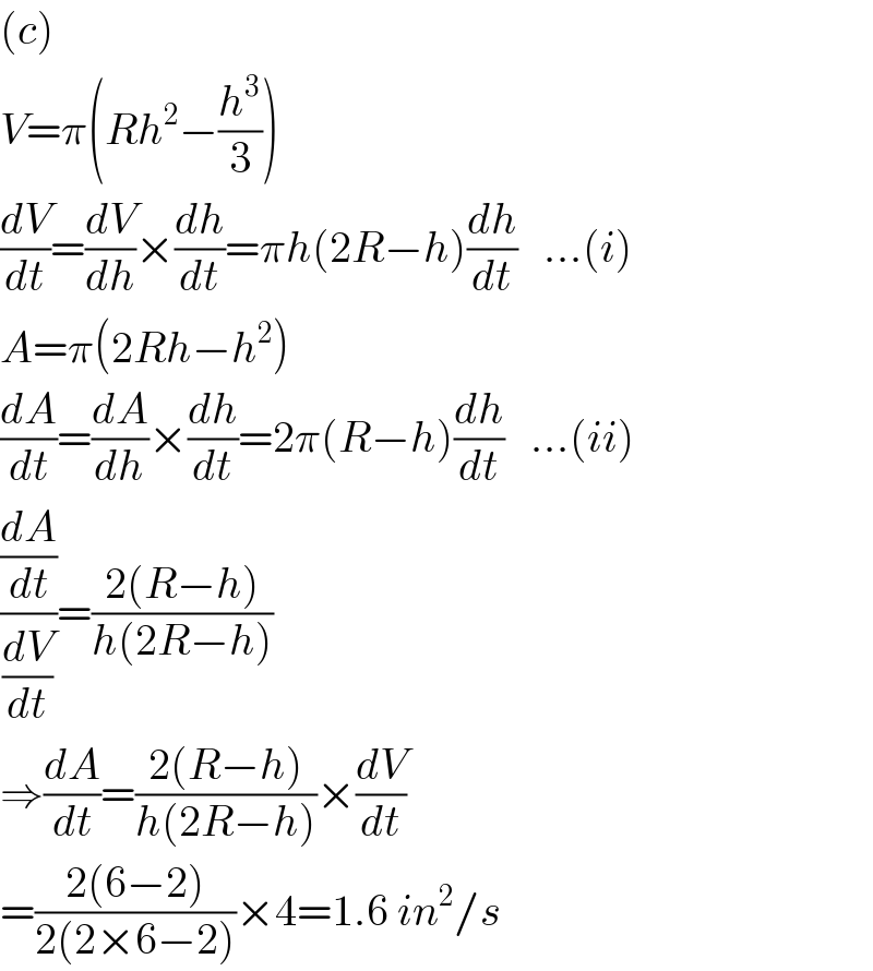 (c)  V=π(Rh^2 −(h^3 /3))  (dV/dt)=(dV/dh)×(dh/dt)=πh(2R−h)(dh/dt)   ...(i)  A=π(2Rh−h^2 )  (dA/dt)=(dA/dh)×(dh/dt)=2π(R−h)(dh/dt)   ...(ii)  ((dA/dt)/(dV/dt))=((2(R−h))/(h(2R−h)))  ⇒(dA/dt)=((2(R−h))/(h(2R−h)))×(dV/dt)  =((2(6−2))/(2(2×6−2)))×4=1.6 in^2 /s  