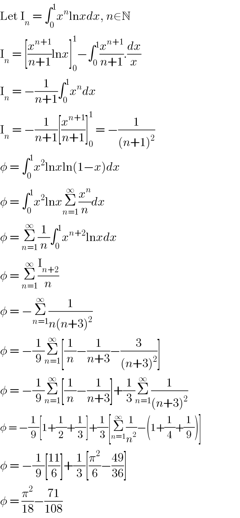 Let I_n  = ∫_0 ^1 x^n lnxdx, n∈N  I_n  = [(x^(n+1) /(n+1))lnx]_0 ^1 −∫_0 ^1 (x^(n+1) /(n+1)).(dx/x)  I_n  = −(1/(n+1))∫_0 ^1 x^n dx  I_n  = −(1/(n+1))[(x^(n+1) /(n+1))]_0 ^1  = −(1/((n+1)^2 ))  φ = ∫_0 ^1 x^2 lnxln(1−x)dx  φ = ∫_0 ^1 x^2 lnxΣ_(n=1) ^∞ (x^n /n)dx  φ = Σ_(n=1) ^∞ (1/n)∫_0 ^1 x^(n+2) lnxdx  φ = Σ_(n=1) ^∞ (I_(n+2) /n)  φ = −Σ_(n=1) ^∞ (1/(n(n+3)^2 ))  φ = −(1/9)Σ_(n=1) ^∞ [(1/n)−(1/(n+3))−(3/((n+3)^2 ))]  φ = −(1/9)Σ_(n=1) ^∞ [(1/n)−(1/(n+3))]+(1/3)Σ_(n=1) ^∞ (1/((n+3)^2 ))  φ = −(1/9)[1+(1/2)+(1/3)]+(1/3)[Σ_(n=1) ^∞ (1/n^2 )−(1+(1/4)+(1/9))]  φ = −(1/9)[((11)/6)]+(1/3)[(π^2 /6)−((49)/(36))]  φ = (π^2 /(18))−((71)/(108))  