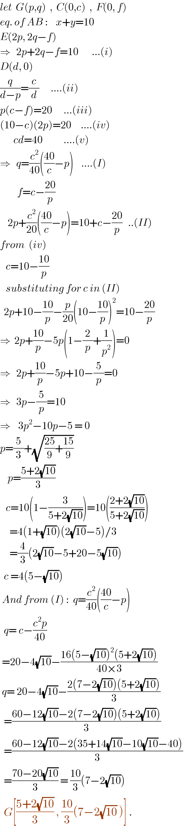 let  G(p,q)  ,  C(0,c)  ,  F(0, f)  eq. of AB :    x+y=10  E(2p, 2q−f)  ⇒   2p+2q−f=10       ...(i)  D(d, 0)  (q/(d−p))=(c/d)      ....(ii)  p(c−f)=20      ...(iii)  (10−c)(2p)=20     ....(iv)         cd=40           ....(v)  ⇒   q=(c^2 /(40))(((40)/c)−p)    ....(I)           f=c−((20)/p)      2p+(c^2 /(20))(((40)/c)−p)=10+c−((20)/p)   ..(II)  from  (iv)     c=10−((10)/p)     substituting for c in (II)    2p+10−((10)/p)−(p/(20))(10−((10)/p))^2 =10−((20)/p)  ⇒  2p+((10)/p)−5p(1−(2/p)+(1/p^2 ))=0  ⇒   2p+((10)/p)−5p+10−(5/p)=0  ⇒   3p−(5/p)=10  ⇒    3p^2 −10p−5 = 0  p=(5/3)+(√(((25)/9)+((15)/9)))      p=((5+2(√(10)))/3)        c=10(1−(3/(5+2(√(10)))))=10(((2+2(√(10)))/(5+2(√(10)))))       =4(1+(√(10)))(2(√(10))−5)/3       =(4/3)(2(√(10))−5+20−5(√(10)))    c =4(5−(√(10)))   And from (I) :  q=(c^2 /(40))(((40)/c)−p)    q= c−((c^2 p)/(40))    =20−4(√(10))−((16(5−(√(10)))^2 (5+2(√(10))))/(40×3))   q= 20−4(√(10))−((2(7−2(√(10)))(5+2(√(10))))/3)    =((60−12(√(10))−2(7−2(√(10)))(5+2(√(10))))/3)    =((60−12(√(10))−2(35+14(√(10))−10(√(10))−40))/3)    =((70−20(√(10)))/3) = ((10)/3)(7−2(√(10)))    G[((5+2(√(10)))/3) , ((10)/3)(7−2(√(10)) )] .  