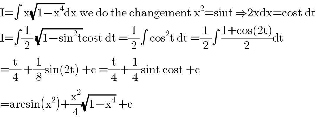 I=∫ x(√(1−x^4 ))dx we do the changement x^2 =sint ⇒2xdx=cost dt  I=∫(1/2) (√(1−sin^2 t))cost dt =(1/2)∫ cos^2 t dt =(1/2)∫ ((1+cos(2t))/2)dt  =(t/4) +(1/8)sin(2t) +c =(t/4)+(1/4)sint cost +c  =arcsin(x^2 )+(x^2 /4)(√(1−x^4 )) +c  