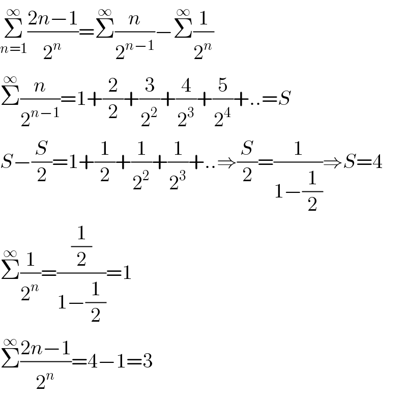 Σ_(n=1) ^∞ ((2n−1)/2^n )=Σ^∞ (n/2^(n−1) )−Σ^∞ (1/2^n )  Σ^∞ (n/2^(n−1) )=1+(2/2)+(3/2^2 )+(4/2^3 )+(5/2^4 )+..=S  S−(S/2)=1+(1/2)+(1/2^2 )+(1/2^3 )+..⇒(S/2)=(1/(1−(1/2)))⇒S=4  Σ^∞ (1/2^n )=((1/2)/(1−(1/2)))=1  Σ^∞ ((2n−1)/2^n )=4−1=3  