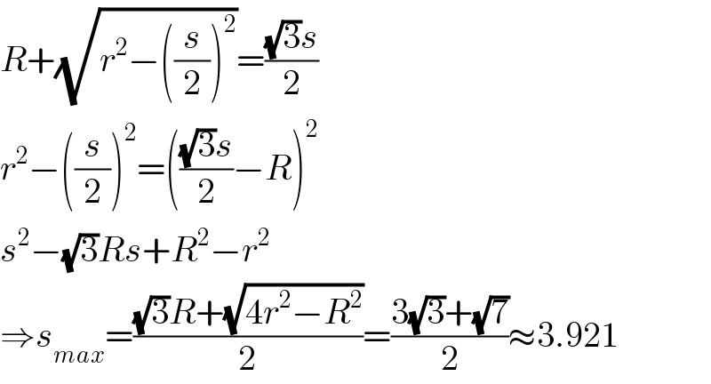 R+(√(r^2 −((s/2))^2 ))=(((√3)s)/2)  r^2 −((s/2))^2 =((((√3)s)/2)−R)^2   s^2 −(√3)Rs+R^2 −r^2   ⇒s_(max) =(((√3)R+(√(4r^2 −R^2 )))/2)=((3(√3)+(√7))/2)≈3.921  