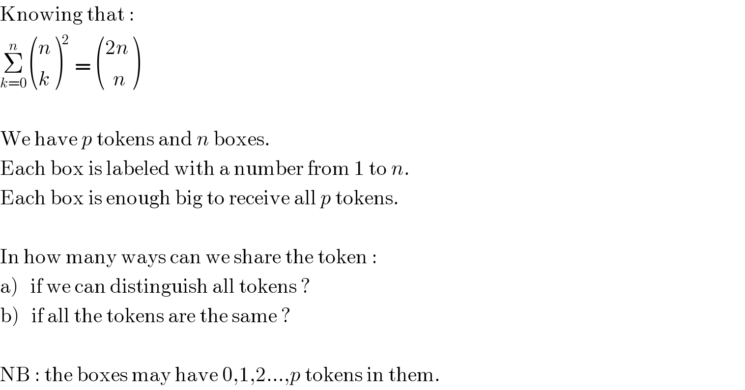 Knowing that :  Σ_(k=0) ^n  ((n),(k) )^2  =  (((2n)),((  n)) )    We have p tokens and n boxes.  Each box is labeled with a number from 1 to n.  Each box is enough big to receive all p tokens.    In how many ways can we share the token :  a)   if we can distinguish all tokens ?  b)   if all the tokens are the same ?    NB : the boxes may have 0,1,2...,p tokens in them.  