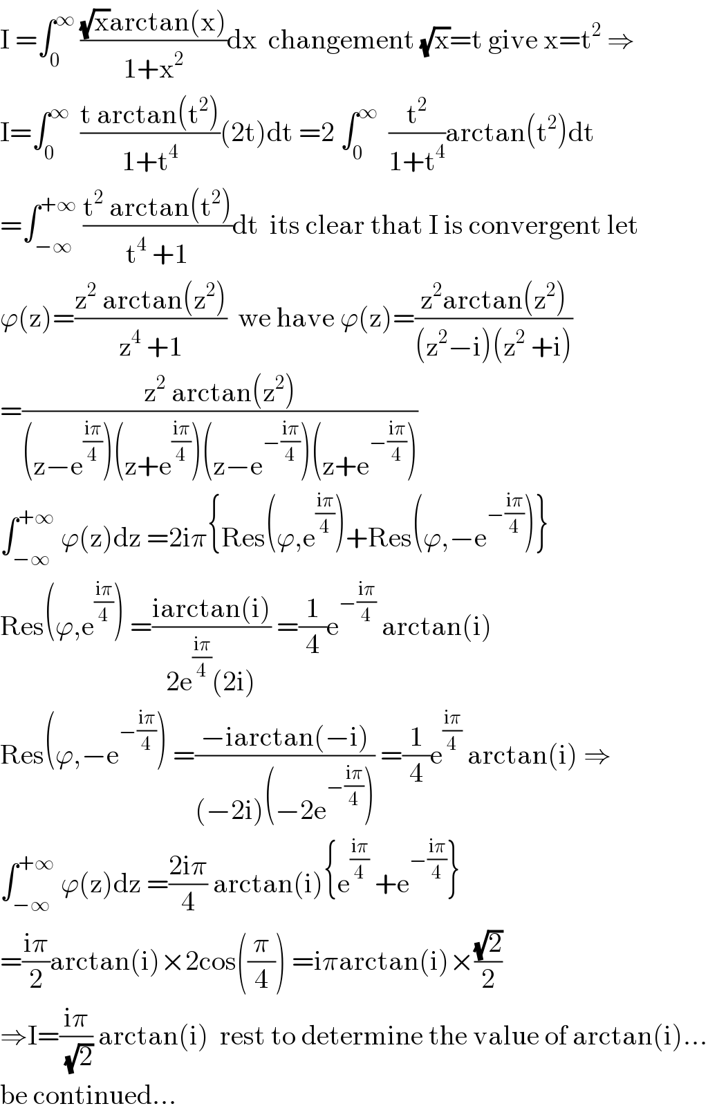 I =∫_0 ^∞  (((√x)arctan(x))/(1+x^2 ))dx  changement (√x)=t give x=t^2  ⇒  I=∫_0 ^∞   ((t arctan(t^2 ))/(1+t^4 ))(2t)dt =2 ∫_0 ^∞   (t^2 /(1+t^4 ))arctan(t^2 )dt  =∫_(−∞) ^(+∞)  ((t^2  arctan(t^2 ))/(t^4  +1))dt  its clear that I is convergent let  ϕ(z)=((z^2  arctan(z^2 ))/(z^4  +1))  we have ϕ(z)=((z^2 arctan(z^2 ))/((z^2 −i)(z^2  +i)))  =((z^2  arctan(z^2 ))/((z−e^((iπ)/4) )(z+e^((iπ)/4) )(z−e^(−((iπ)/4)) )(z+e^(−((iπ)/4)) )))  ∫_(−∞) ^(+∞)  ϕ(z)dz =2iπ{Res(ϕ,e^((iπ)/4) )+Res(ϕ,−e^(−((iπ)/4)) )}  Res(ϕ,e^((iπ)/4) ) =((iarctan(i))/(2e^((iπ)/4) (2i))) =(1/4)e^(−((iπ)/4))  arctan(i)  Res(ϕ,−e^(−((iπ)/4)) ) =((−iarctan(−i))/((−2i)(−2e^(−((iπ)/4)) ))) =(1/4)e^((iπ)/4)  arctan(i) ⇒  ∫_(−∞) ^(+∞)  ϕ(z)dz =((2iπ)/4) arctan(i){e^((iπ)/4)  +e^(−((iπ)/4)) }  =((iπ)/2)arctan(i)×2cos((π/4)) =iπarctan(i)×((√2)/2)  ⇒I=((iπ)/( (√2))) arctan(i)  rest to determine the value of arctan(i)...  be continued...  
