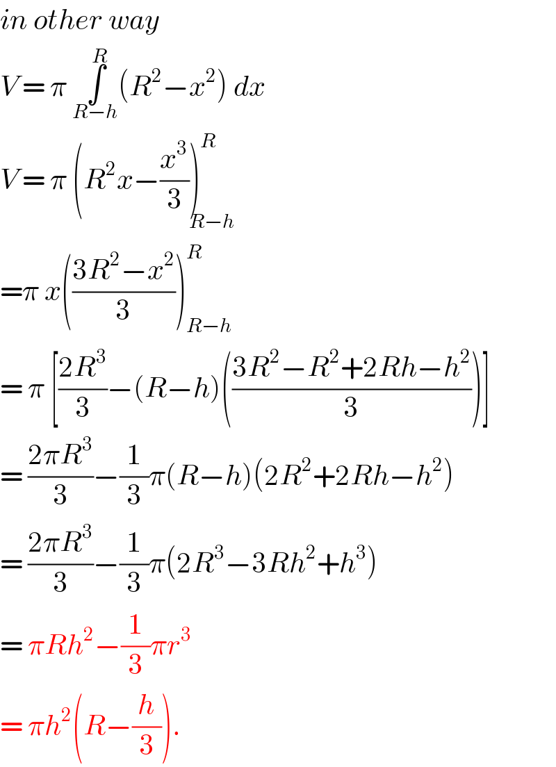 in other way   V = π ∫_(R−h) ^R (R^2 −x^2 ) dx  V = π (R^2 x−(x^3 /3))^R _(R−h)   =π x(((3R^2 −x^2 )/3))_(R−h) ^R   = π [((2R^3 )/3)−(R−h)(((3R^2 −R^2 +2Rh−h^2 )/3))]  = ((2πR^3 )/3)−(1/3)π(R−h)(2R^2 +2Rh−h^2 )  = ((2πR^3 )/3)−(1/3)π(2R^3 −3Rh^2 +h^3 )  = πRh^2 −(1/3)πr^3   = πh^2 (R−(h/3)).  